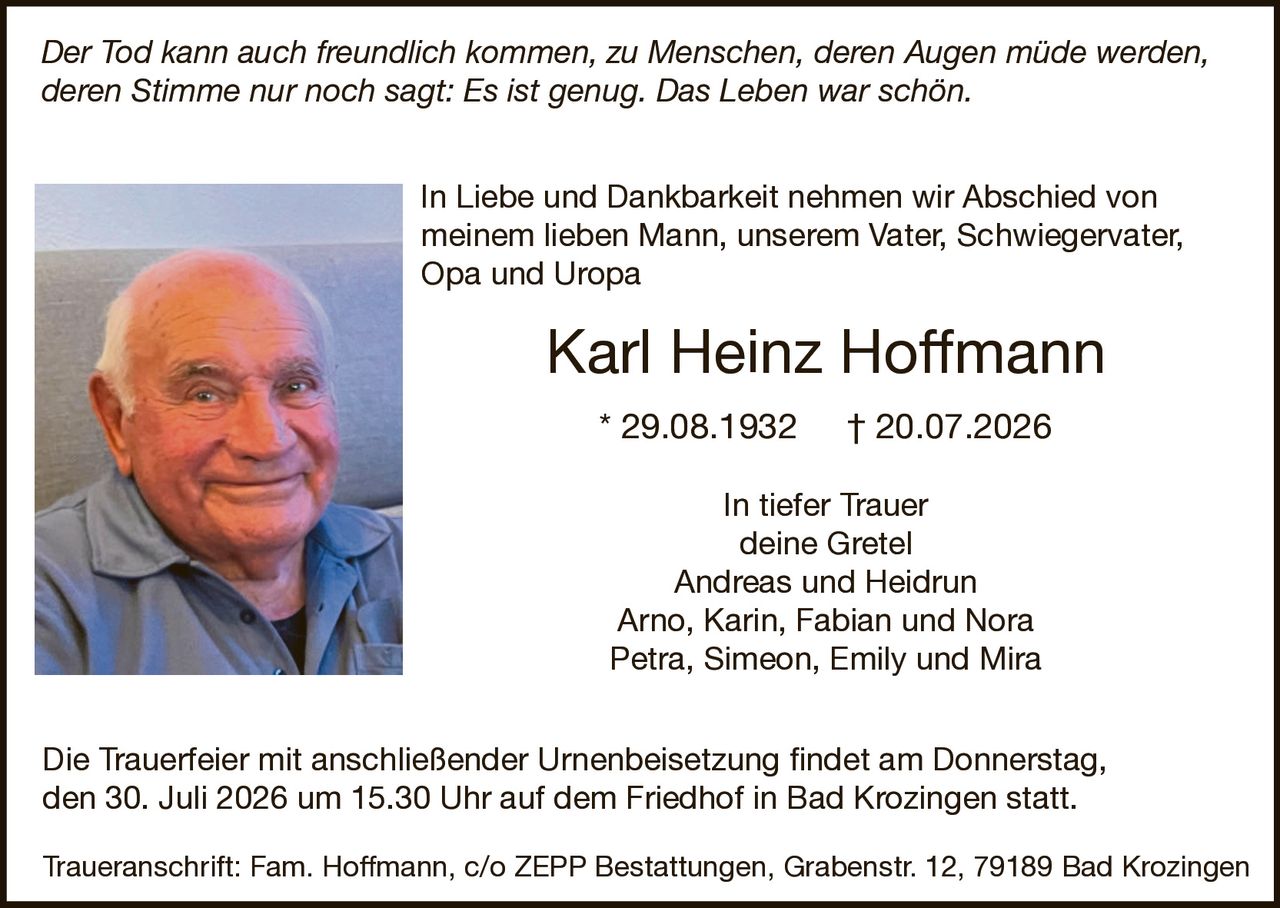 <p><i>Der Tod kann auch freundlich kommen, zu Menschen, deren Augen müde werden, deren Stimme nur noch sagt: Es ist genug. Das Leben war schön.</i></p>

<p>In Liebe und Dankbarkeit nehmen wir Abschied von meinem lieben Mann, unserem Vater, Schwiegervater, Opa und Uropa</p>

<p><strong>Karl Heinz Hoffmann</strong></p>

<p>* 29.08.1932 † 20.07.2026</p>

<p>In tiefer Trauer<br/>deine Gretel<br/>Andreas und Heidrun<br/>Arno, Karin, Fabian und Nora<br/>Petra, Simeon, Emily und Mira</p>

<p>Die Trauerfeier mit anschließender Urnenbeisetzung findet am Donnerstag, den 30. Juli 2026 um 15.30 Uhr auf dem Friedhof in Bad Krozingen statt.</p>

<p>Traueranschrift: Fam. Hoffmann, c/o ZEPP Bestattungen, Grabenstr. 12, 79189 Bad Krozingen</p>