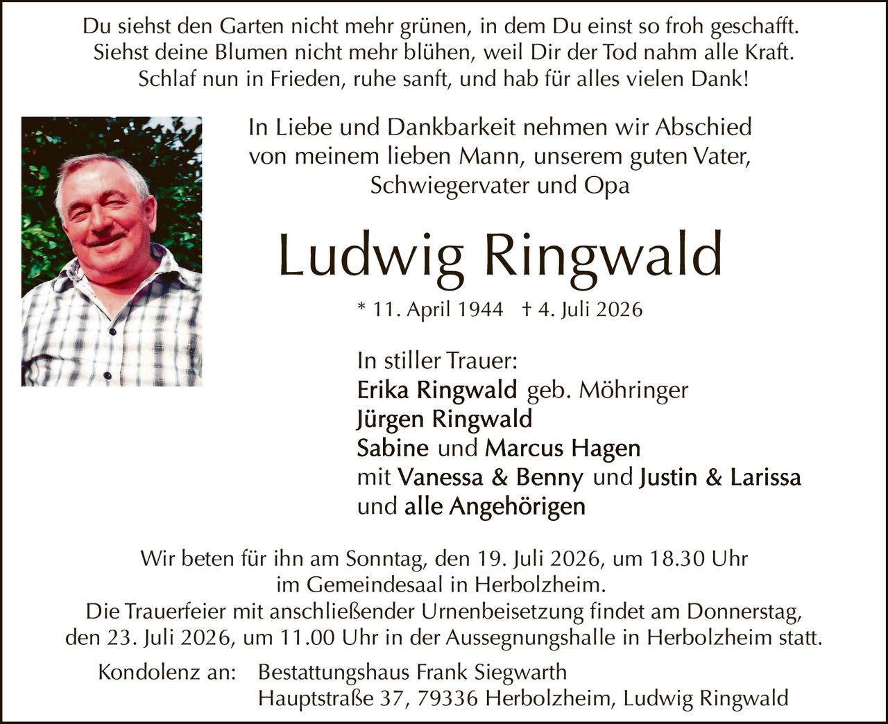 <p>In stiller Trauer:</p>

<p>Du siehst den Garten nicht mehr grünen, in dem Du einst so froh geschafft.<br/>
Siehst deine Blumen nicht mehr blühen, weil Dir der Tod nahm alle Kraft.<br/>
Schlaf nun in Frieden, ruhe sanft, und hab für alles vielen Dank!</p>

<p>In Liebe und Dankbarkeit nehmen wir Abschied<br/>
von meinem lieben Mann, unserem guten Vater,<br/>
Schwiegervater und Opa</p>

<p><strong>Ludwig Ringwald</strong><br/>
* 11. April 1944 † 4. Juli 2026</p>

<p>In stiller Trauer:<br/>
<strong>Erika Ringwald</strong> geb. Möhringer<br/>
<strong>Jürgen Ringwald</strong><br/>
<strong>Sabine und Marcus Hagen</strong><br/>
mit <strong>Vanessa &amp; Benny</strong> und <strong>Justin &amp; Larissa</strong><br/>
und alle Angehörigen</p>

<p>Wir beten für ihn am Sonntag, den 19. Juli 2026, um 18.30 Uhr<br/>
im Gemeindesaal in Herbolzheim.</p>

<p>Die Trauerfeier mit anschließender Urnenbeisetzung findet am Donnerstag,<br/>
den 23. Juli 2026, um 11.00 Uhr in der Aussegnungshalle in Herbolzheim statt.</p>

<p>Kondolenz an: Bestattungshaus Frank Siegwarth<br/>
Hauptstraße 37, 79336 Herbolzheim, Ludwig Ringwald</p>