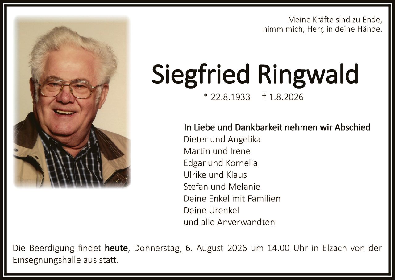 <p>* 22.8.1933 † 1.8.2026</p>

<p>Meine Kräfte sind zu Ende,<br/>nimm mich, Herr, in deine Hände.</p>

<p><strong>In Liebe und Dankbarkeit nehmen wir Abschied</strong></p>

<p>Dieter und Angelika<br/>
Martin und Irene<br/>
Edgar und Kornelia<br/>
Ulrike und Klaus<br/>
Stefan und Melanie<br/>
Deine Enkel mit Familien<br/>
Deine Urenkel<br/>
und alle Anverwandten</p>

<p>Die Beerdigung findet <strong>heute, Donnerstag, 6. August 2026 um 14.00 Uhr in Elzach von der Einsegnungshalle aus statt.</strong></p>
