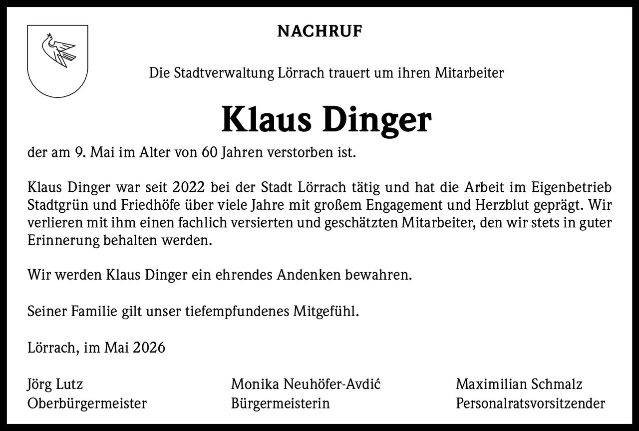 <p><strong>NACHRUF</strong></p><p>Die Stadtverwaltung Lörrach trauert um ihren Mitarbeiter</p><p><strong>Klaus Dinger</strong></p><p>der am 9. Mai im Alter von 60 Jahren verstorben ist.</p><p>Klaus Dinger war seit 2022 bei der Stadt Lörrach tätig und hat die Arbeit im Eigenbetrieb Stadtgrün und Friedhöfe über viele Jahre mit großem Engagement und Herzblut geprägt. Wir verlieren mit ihm einen fachlich versierten und geschätzten Mitarbeiter, den wir stets in guter Erinnerung behalten werden.</p><p>Wir werden Klaus Dinger ein ehrendes Andenken bewahren.</p><p>Seiner Familie gilt unser tiefempfundenes Mitgefühl.</p><p>Lörrach, im Mai 2026</p><p>Jörg Lutz<br>Oberbürgermeister</p><p>Monika Neuhöfer-Avdić<br>Bürgermeisterin</p><p>Maximilian Schmalz<br>Personalratsvorsitzender</p>