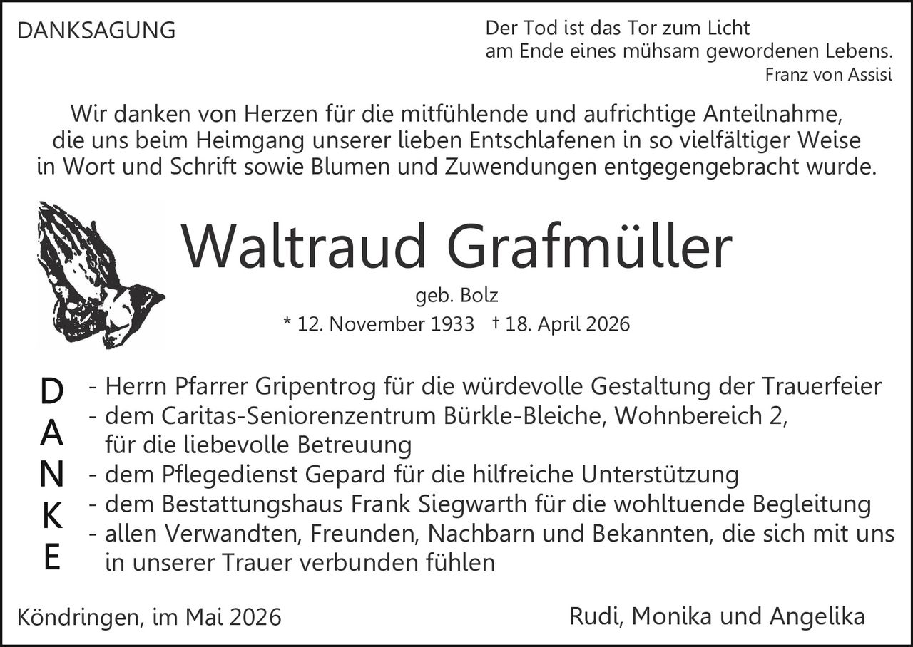 <p>DANKSAGUNG</p><p>Der Tod ist das Tor zum Licht<br>am Ende eines mühsam gewordenen Lebens.<br>Franz von Assisi</p><p>Wir danken von Herzen für die mitfühlende und aufrichtige Anteilnahme,<br>die uns beim Heimgang unserer lieben Entschlafenen in so vielfältiger Weise<br>in Wort und Schrift sowie Blumen und Zuwendungen entgegengebracht wurde.</p><p><strong>Waltraud Grafmüller</strong><br>geb. Bolz<br>* 12. November 1933 † 18. April 2026</p><p>D - Herrn Pfarrer Gripentrog für die würdevolle Gestaltung der Trauerfeier<br>A - dem Caritas-Seniorenzentrum Bürkle-Bleiche, Wohnbereich 2,<br>N für die liebevolle Betreuung<br>K - dem Pflegedienst Gepard für die hilfreiche Unterstützung<br>E - dem Bestattungshaus Frank Siegwarth für die wohltuende Begleitung<br>- allen Verwandten, Freunden, Nachbarn und Bekannten, die sich mit uns<br>in unserer Trauer verbunden fühlen</p><p>Köndringen, im Mai 2026 Rudi, Monika und Angelika</p>