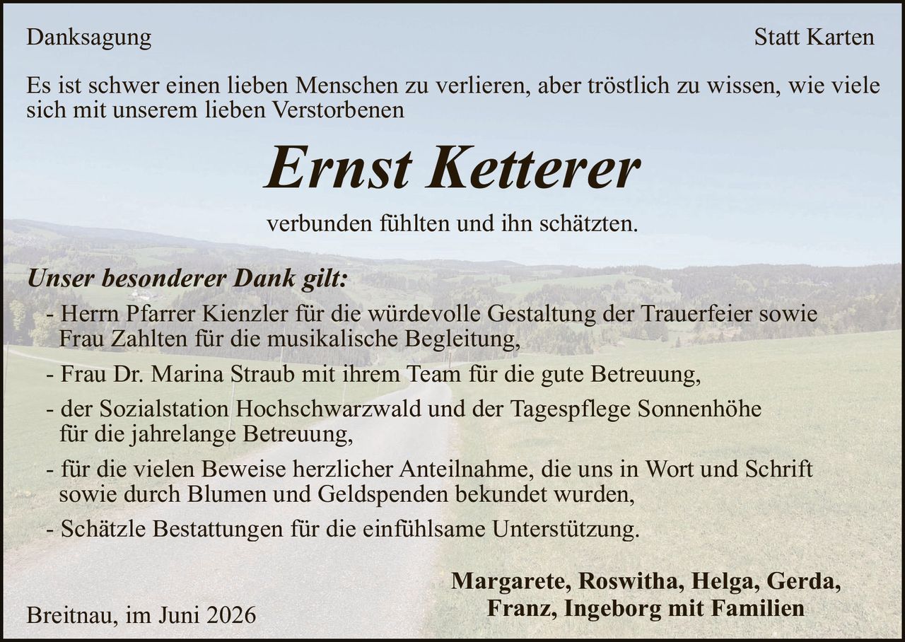 <p><strong>Danksagung</strong> <strong>Statt Karten</strong></p>

<p>Es ist schwer einen lieben Menschen zu verlieren, aber tröstlich zu wissen, wie viele sich mit unserem lieben Verstorbenen</p>

<p><i>Ernst Ketterer</i></p>

<p>verbunden fühlten und ihn schätzten.</p>

<p><i>Unser besonderer Dank gilt:</i></p>

<p>- Herr Pfarrer Kienzler für die würdevolle Gestaltung der Trauerfeier sowie Frau Zahlten für die musikalische Begleitung,</p>

<p>- Frau Dr. Marina Straub mit ihrem Team für die gute Betreuung,</p>

<p>- der Sozialstation Hochschwarzwald und der Tagespflege Sonnenhöhe für die jahrelange Betreuung,</p>

<p>- für die vielen Beweise herzlicher Anteilnahme, die uns in Wort und Schrift sowie durch Blumen und Geldspenden bekundet wurden,</p>

<p>- Schätzle Bestattungen für die einfühlsame Unterstützung.</p>

<p>Margarete, Roswitha, Helga, Gerda, Franz, Ingeborg mit Familien</p>

<p>Breitnau, im Juni 2026</p>