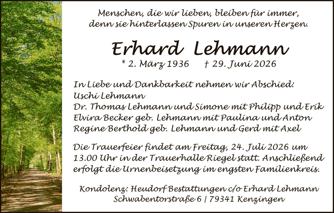 <p><i>Menschen, die wir lieben, bleiben für immer, denn sie hinterlassen Spuren in unseren Herzen.</i></p>

<p><strong>Erhard Lehmann</strong><br>* 2. März 1936   † 29. Juni 2026</p>

<p><i>In Liebe und Dankbarkeit nehmen wir Abschied:</i><br>
Uschi Lehmann<br>
Dr. Thomas Lehmann und Simone mit Philipp und Erik<br>
Elvira Becker geb. Lehmann mit Paulina und Anton<br>
Regine Berthold geb. Lehmann und Gerd mit Axel</p>

<p><i>Die Trauerfeier findet am Freitag, 24. Juli 2026 um 13.00 Uhr in der Trauerhalle Riegel statt. Anschließend erfolgt die Urnenbeisetzung im engsten Familienkreis.</i></p>

<p><i>Kondolenz: Heudorf Bestattungen c/o Erhard Lehmann<br>
Schwabentorstraße 6 | 79341 Kenzingen</i></p>
