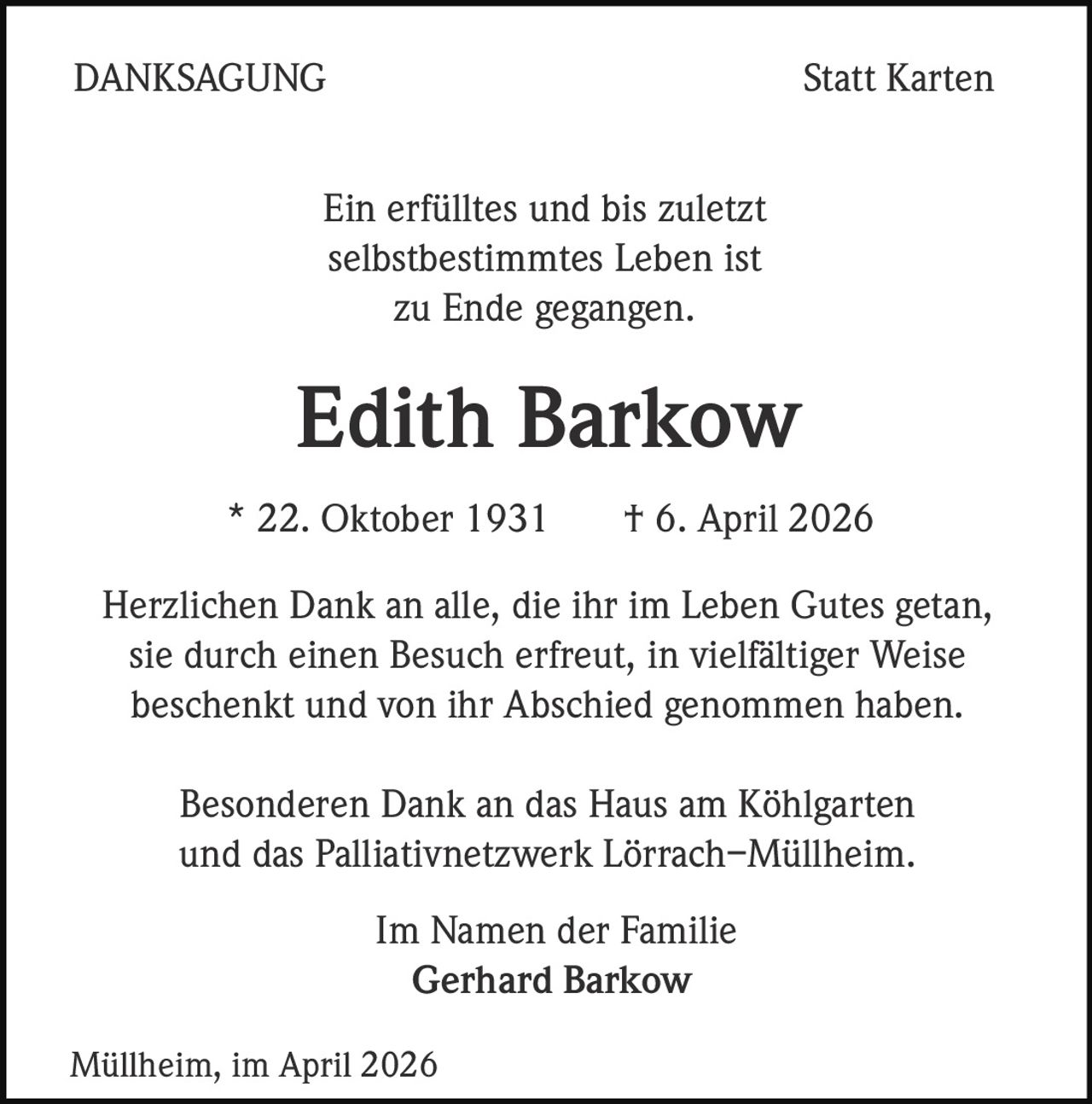 DANKSAGUNG

Statt Karten

Ein erfülltes und bis zuletzt
selbstbestimmtes Leben ist
zu Ende gegangen.

Edith Barkow
* 22. Oktober 1931

† 6. April 2026

Herzlichen Dank an alle, die ihr im Leben Gutes getan,
sie durch einen Besuch erfreut, in vielfältiger Weise
beschenkt und von ihr Abschied genommen haben.
Besonderen Dank an das Haus am Köhlgarten
und das Palliativnetzwerk Lörrach–Müllheim.
Im Namen der Familie
Gerhard Barkow
Müllheim, im April 2026