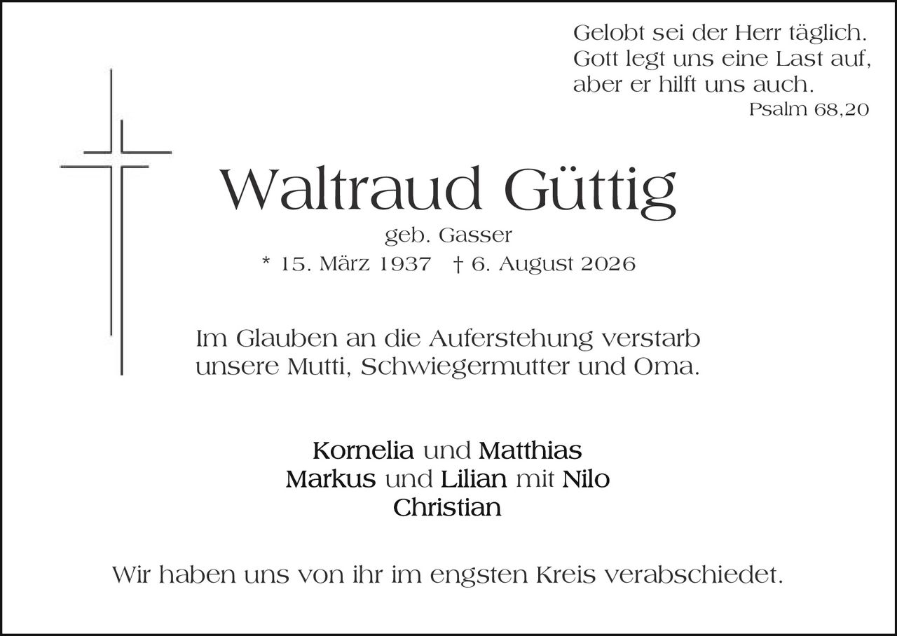 <p>Gelobt sei der Herr täglich.<br>Gott legt uns eine Last auf,<br>aber er hilft uns auch<br><i>Psalm 68,20</i></p>

<p><strong>Waltraud Güttig</strong><br>geb. Gasser<br>* 15. März 1937 † 6. August 2026</p>

<p>Im Glauben an die Auferstehung verstarb<br>unsere Mutti, Schwiegermutter und Oma.</p>

<p><strong>Kornelia</strong> und <strong>Matthias</strong><br><strong>Markus</strong> und <strong>Lilian</strong> mit Nilo<br><strong>Christian</strong></p>

<p>Wir haben uns von ihr im engsten Kreis verabschiedet.</p>