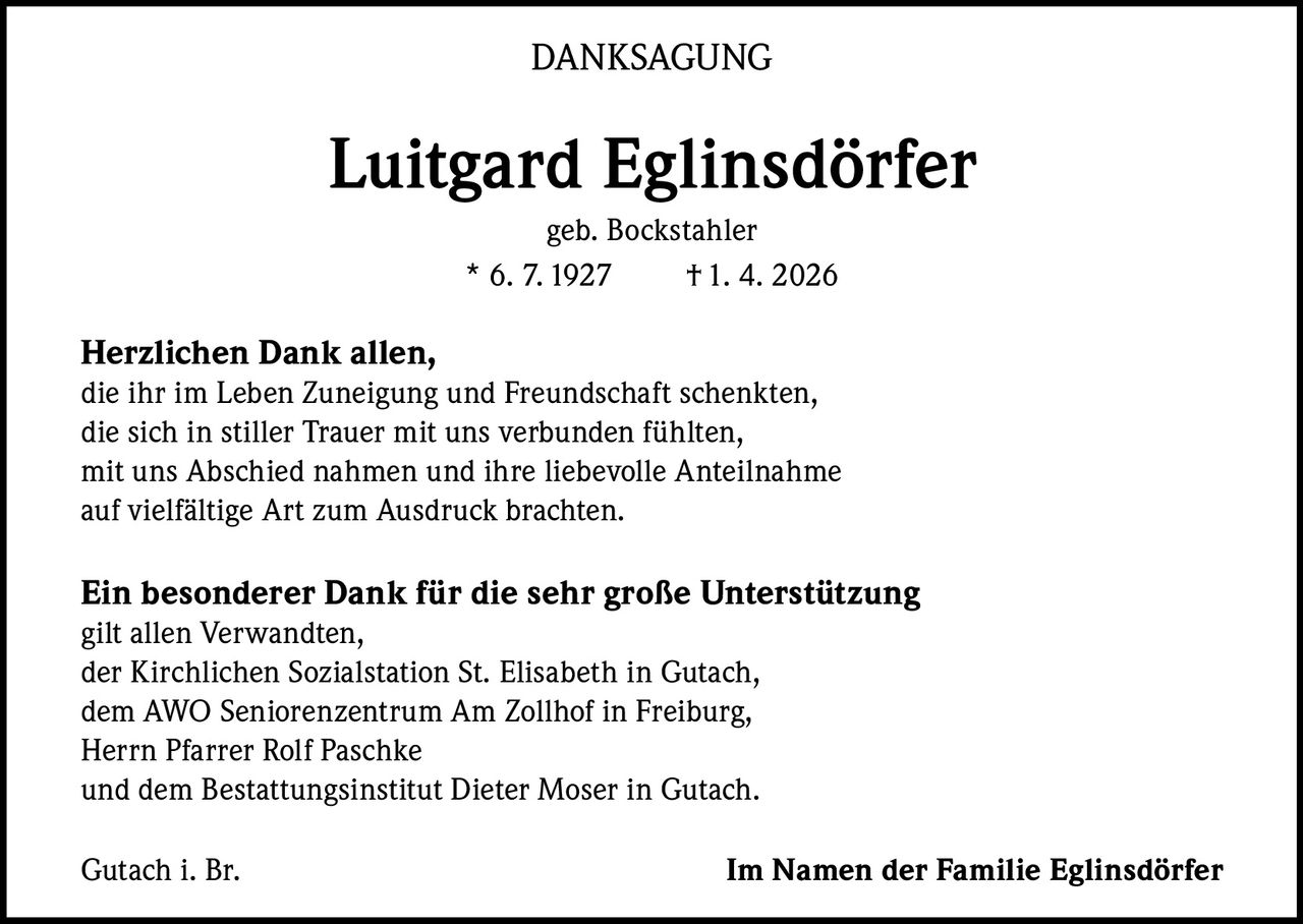 DANKSAGUNG

Luitgard Eglinsdörfer
geb. Bockstahler
* 6. 7. 1927
† 1. 4. 2026

Herzlichen Dank allen,
die ihr im Leben Zuneigung und Freundschaft schenkten,
die sich in stiller Trauer mit uns verbunden fühlten,
mit uns Abschied nahmen und ihre liebevolle Anteilnahme
auf vielfältige Art zum Ausdruck brachten.

Ein besonderer Dank für die sehr große Unterstützung
gilt allen Verwandten,
der Kirchlichen Sozialstation St. Elisabeth in Gutach,
dem AWO Seniorenzentrum Am Zollhof in Freiburg,
Herrn Pfarrer Rolf Paschke
und dem Bestattungsinstitut Dieter Moser in Gutach.
Gutach i. Br.

Im Namen der Familie Eglinsdörfer