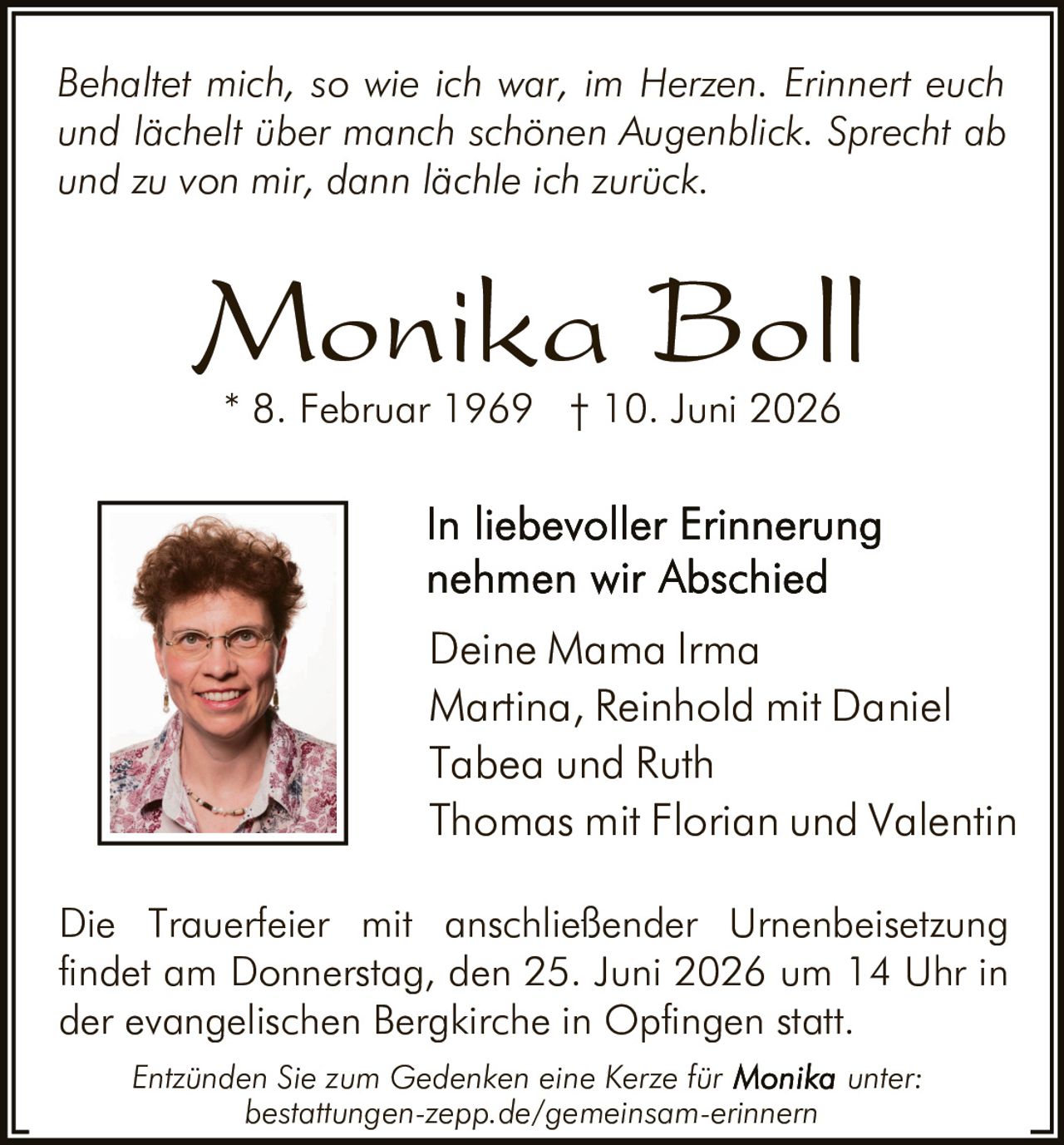 <p><i>Behaltet mich, so wie ich war, im Herzen. Erinnert euch und lächelt über manch schönen Augenblick. Sprecht ab und zu von mir, dann lächle ich zurück.</i></p>

<p><strong>Monika Boll</strong></p>

<p>* 8. Februar 1969 † 10. Juni 2026</p>

<p>In liebevoller Erinnerung nehmen wir Abschied</p>

<p>Deine Mama Irma<br>
Martina, Reinhold mit Daniel<br>
Tabea und Ruth<br>
Thomas mit Florian und Valentin</p>

<p>Die Trauerfeier mit anschließender Urnenbeisetzung findet am Donnerstag, den 25. Juni 2026 um 14 Uhr in der evangelischen Bergkirche in Opfingen statt.</p>

<p><i>Entzünden Sie zum Gedenken eine Kerze für Monika unter: bestattungen-zepp.de/gemeinsam-erinnern</i></p>