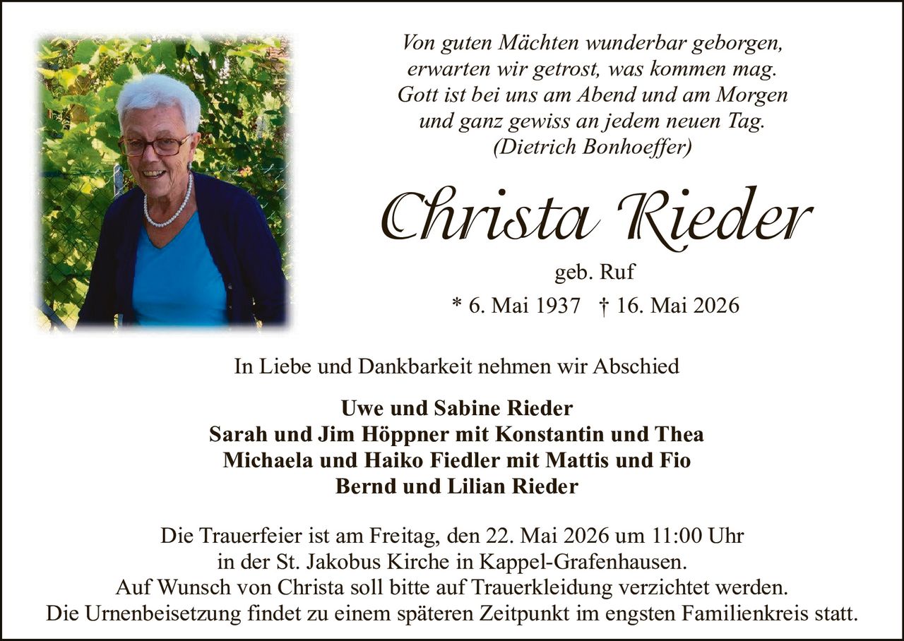 <p><i>Von guten Mächten wunderbar geborgen,<br/>erwarten wir getrost, was kommen mag.<br/>Gott ist bei uns am Abend und am Morgen<br/>und ganz gewiss an jedem neuen Tag.<br/>(Dietrich Bonhoeffer)</i></p><p><strong>Christa Rieder</strong><br/>geb. Ruf</p><p>* 6. Mai 1937 † 16. Mai 2026</p><p>In Liebe und Dankbarkeit nehmen wir Abschied</p><p><strong>Uwe und Sabine Rieder<br/>Sarah und Jim Höppner mit Konstantin und Thea<br/>Michaela und Haiko Fiedler mit Mattis und Fio<br/>Bernd und Lilian Rieder</strong></p><p>Die Trauerfeier ist am Freitag, den 22. Mai 2026 um 11:00 Uhr<br/>in der St. Jakobus Kirche in Kappel-Grafenhausen.<br/>Auf Wunsch von Christa soll bitte auf Truerkleidung verzichtet werden.<br/>Die Urnenbeisetzung findet zu einem späteren Zeitpunkt im engsten Familienkreis statt.</p>