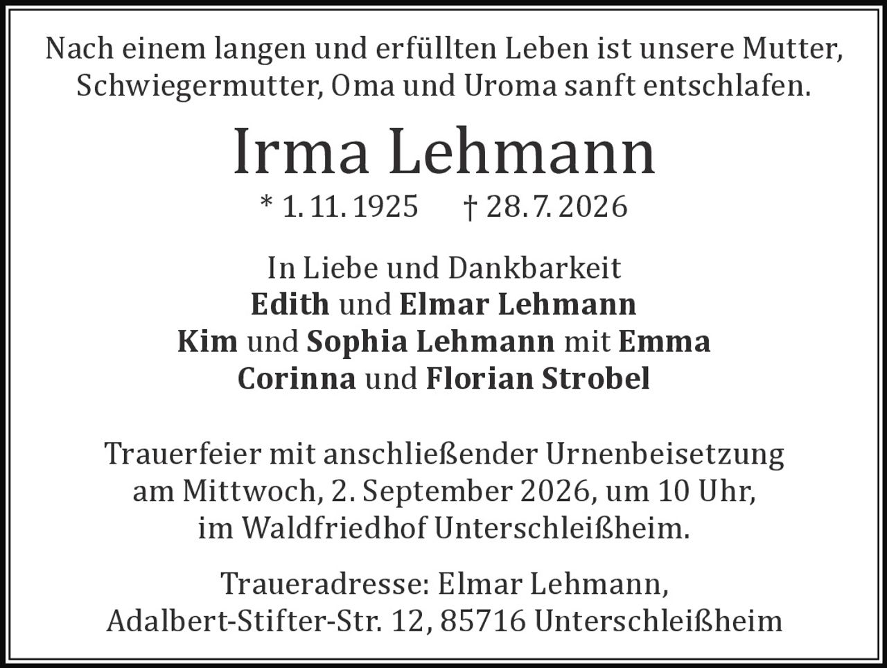 <p>Nach einem langen und erfüllten Leben ist unsere Mutter, Schwiegermutter, Oma und Uroma sanft entschlafen.</p>

<p><strong>Irma Lehmann</strong><br>* 1. 11. 1925 † 28.7. 2026</p>

<p>In Liebe und Dankbarkeit<br>Edith und Elmar Lehmann<br>Kim und Sophia Lehmann mit Emma<br>Corinna und Florian Strobel</p>

<p>Trauerfeier mit anschließender Urnenbeisetzung am Mittwoch, 2. September 2026, um 10 Uhr, im Waldfriedhof Unterschleißheim.</p>

<p>Traueradresse: Elmar Lehmann, Adalbert-Stifter-Str. 12, 85716 Unterschleißheim</p>