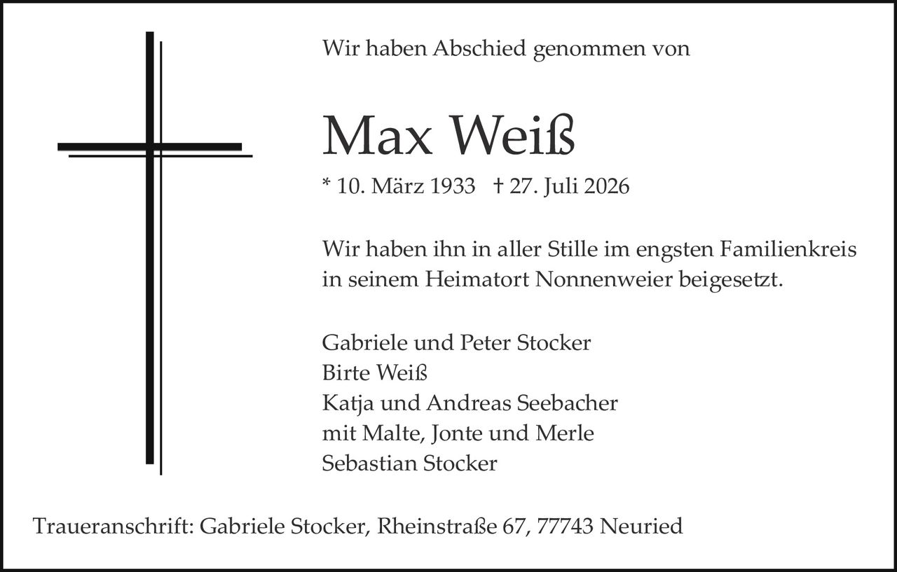 <p>Wir haben Abschied genommen von</p>
<p><strong>Max Weiß</strong></p>
<p>* 10. März 1933 † 27. Juli 2026</p>
<p>Wir haben ihn in aller Stille im engsten Familienkreis in seinem Heimatort Nonnenweier beigesetzt.</p>
<p>Gabriele und Peter Stocker<br/>
Birte Weiß<br/>
Katja und Andreas Seebacher<br/>
mit Malte, Jonte und Merle<br/>
Sebastian Stocker</p>
<p>Traueranschrift: Gabriele Stocker, Rheinstraße 67, 77743 Neuried</p>