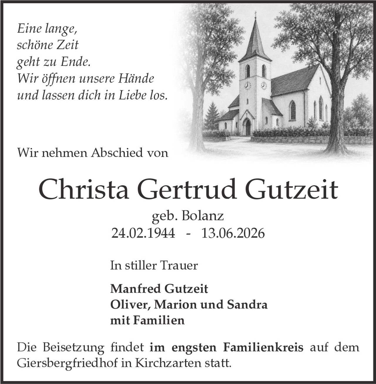 <p><i>Eine lange, schöne Zeit geht zu Ende. Wir öffnen unsere Hände und lassen dich in Liebe los.</i></p>

<p>Wir nehmen Abschied von</p>

<p><strong>Christa Gertrud Gutzeit</strong><br>geb. Bolanz<br>24.02.1944 - 13.06.2026</p>

<p><strong>In stiller Trauer</strong></p>

<p>Manfred Gutzeit<br>Oliver, Marion und Sandra<br>mit Familien</p>

<p>Die Beisetzung findet im engsten Familienkreis auf dem Giersbergfriedhof in Kirchzarten statt.</p>