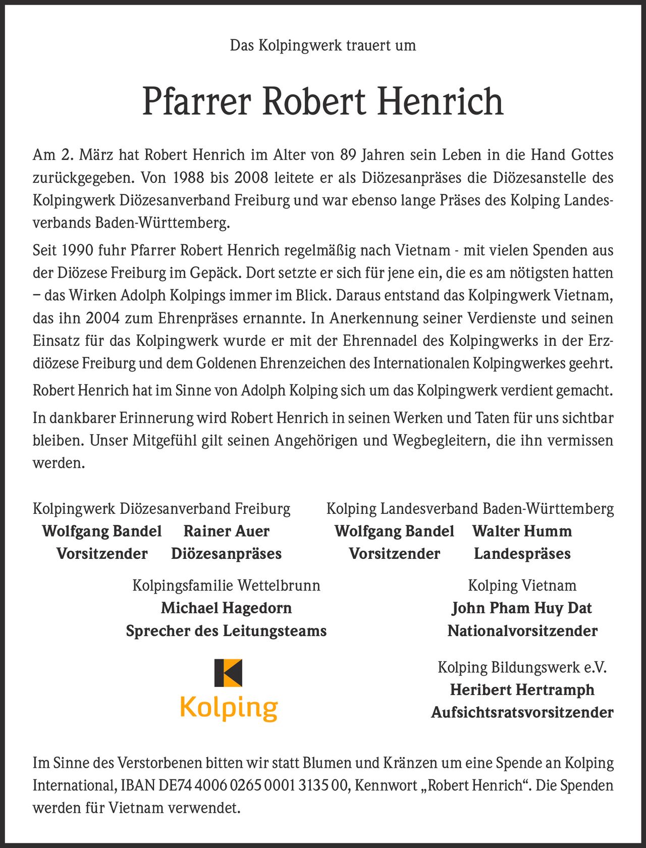 <p><strong>Das Kolpingwerk trauert um</strong></p><p><strong>Pfarrer Robert Henrich</strong></p><p>Am 2. März hat Robert Henrich im Alter von 89 Jahren sein Leben in die Hand Gottes zurückgegeben. Von 1988 bis 2008 leitete er als Diözesanpräses die Diözesanstelle des Kolpingwerk Diözesanverband Freiburg und war ebenso lange Präses des Kolping Landesverbands Baden-Württemberg.</p><p>Seit 1990 fuhr Pfarrer Robert Henrich regelmäßig nach Vietnam - mit vielen Spenden aus der Diözese Freiburg im Gepäck. Dort setzte er sich für jene ein, die es am nötigsten hatten – das Wirken Adolph Kolpings immer im Blick. Daraus entstand das Kolpingwerk Vietnam, das ihn 2004 zum Ehrenpräses ernannte. In Anerkennung seiner Verdienste und seinen Einsatz für das Kolpingwerk wurde er mit der Ehrennadel des Kolpingwerks in der Erzdiözese Freiburg und dem Goldenen Ehrenzeichen des Internationalen Kolpingwerkes geehrt.</p><p>Robert Henrich hat im Sinne von Adolph Kolping sich um das Kolpingwerk verdient gemacht.</p><p>In dankbarer Erinnerung wird Robert Henrich in seinen Werken und Taten für uns sichtbar bleiben. Unser Mitgefühl gilt seinen Angehörigen und Wegbegleitern, die ihn vermissen werden.</p><p>Kolpingwerk Diözesanverband Freiburg Kolping Landesverband Baden-Württemberg<br><strong>Wolfgang Bandel Rainer Auer Wolfgang Bandel Walter Humm</strong><br><strong>Vorsitzender Diözesanpräses Vorsitzender Landespräses</strong></p><p>Kolpingsfamilie Wettelbrunn Kolping Vietnam<br><strong>Michael Hagedorn John Pham Huy Dat</strong><br><strong>Sprecher des Leitungsteams Nationalvorsitzender</strong></p><p>Kolping Bildungswerk e.V.<br><strong>Heribert Hertramph</strong><br><strong>Aufsichtsratsvorsitzender</strong></p><p>Im Sinne des Verstorbenen bitten wir statt Blumen und Kränzen um eine Spende an Kolping International, IBAN DE74400602650001313500, Kennwort „Robert Henrich". Die Spenden werden für Vietnam verwendet.</p>