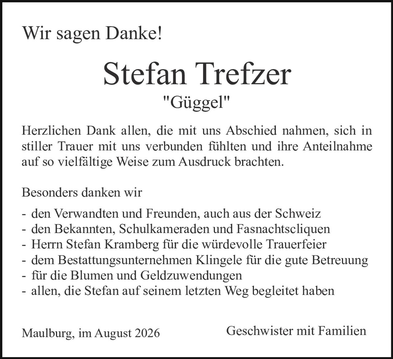 <p><strong>Wir sagen Danke!</strong></p>

<p><strong>Stefan Trefzer<br>"Güggel"</strong></p>

<p>Herzlichen Dank allen, die mit uns Abschied nahmen, sich in stiller Trauer mit uns verbunden fühlten und ihre Anteilnahme auf so vielfältige Weise zum Ausdruck brachten.</p>

<p>Besonders danken wir</p>

<p>- den Verwandten und Freunden, auch aus der Schweiz<br>- den Bekannten, Schulkameraden und Fasnachitscliquen<br>- Herrn Stefan Kramberg für die würdevolle Trauerfeier<br>- dem Bestattungsunternehmen Klingele für die gute Betreuung<br>- für die Blumen und Geldzuwendungen<br>- allen, die Stefan auf seinem letzten Weg begleitet haben</p>

<p>Maulburg, im August 2026&nbsp;&nbsp;&nbsp;&nbsp;&nbsp;&nbsp;&nbsp;&nbsp;&nbsp;&nbsp;&nbsp;&nbsp;&nbsp;&nbsp;&nbsp;&nbsp;&nbsp;&nbsp;&nbsp;&nbsp;&nbsp;&nbsp;&nbsp;&nbsp;&nbsp;&nbsp;&nbsp;&nbsp;&nbsp;&nbsp;&nbsp;&nbsp;&nbsp;&nbsp;&nbsp;&nbsp;&nbsp;&nbsp;&nbsp;&nbsp;&nbsp;&nbsp;&nbsp;&nbsp;&nbsp;&nbsp;&nbsp;&nbsp;&nbsp;&nbsp;&nbsp;&nbsp;&nbsp;&nbsp;&nbsp;Geschwister mit Familien</p>