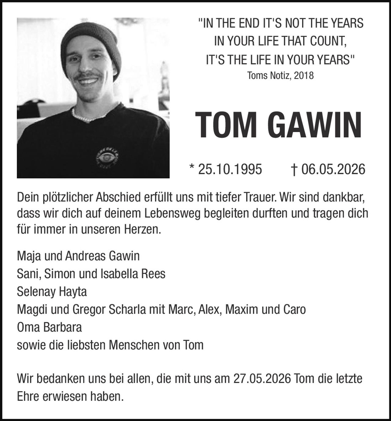 <p><i>"IN THE END IT'S NOT THE YEARS IN YOUR LIFE THAT COUNT, IT'S THE LIFE IN YOUR YEARS"</i><br>Toms Notiz, 2018</p><p><strong>TOM GAWIN</strong><br>* 25.10.1995 † 06.05.2026</p><p>Dein plötzlicher Abschied erfüllt uns mit tiefer Trauer. Wir sind dankbar, dass wir dich auf deinem Lebensweg begleiten durften und tragen dich für immer in unseren Herzen.</p><p>Maja und Andreas Gawin<br>Sani, Simon und Isabella Rees<br>Selenay Hayta<br>Magdi und Gregor Scharla mit Marc, Alex, Maxim und Caro<br>Oma Barbara<br>sowie die liebsten Menschen von Tom</p><p>Wir bedanken uns bei allen, die mit uns am 27.05.2026 Tom die letzte Ehre erwiesen haben.</p>