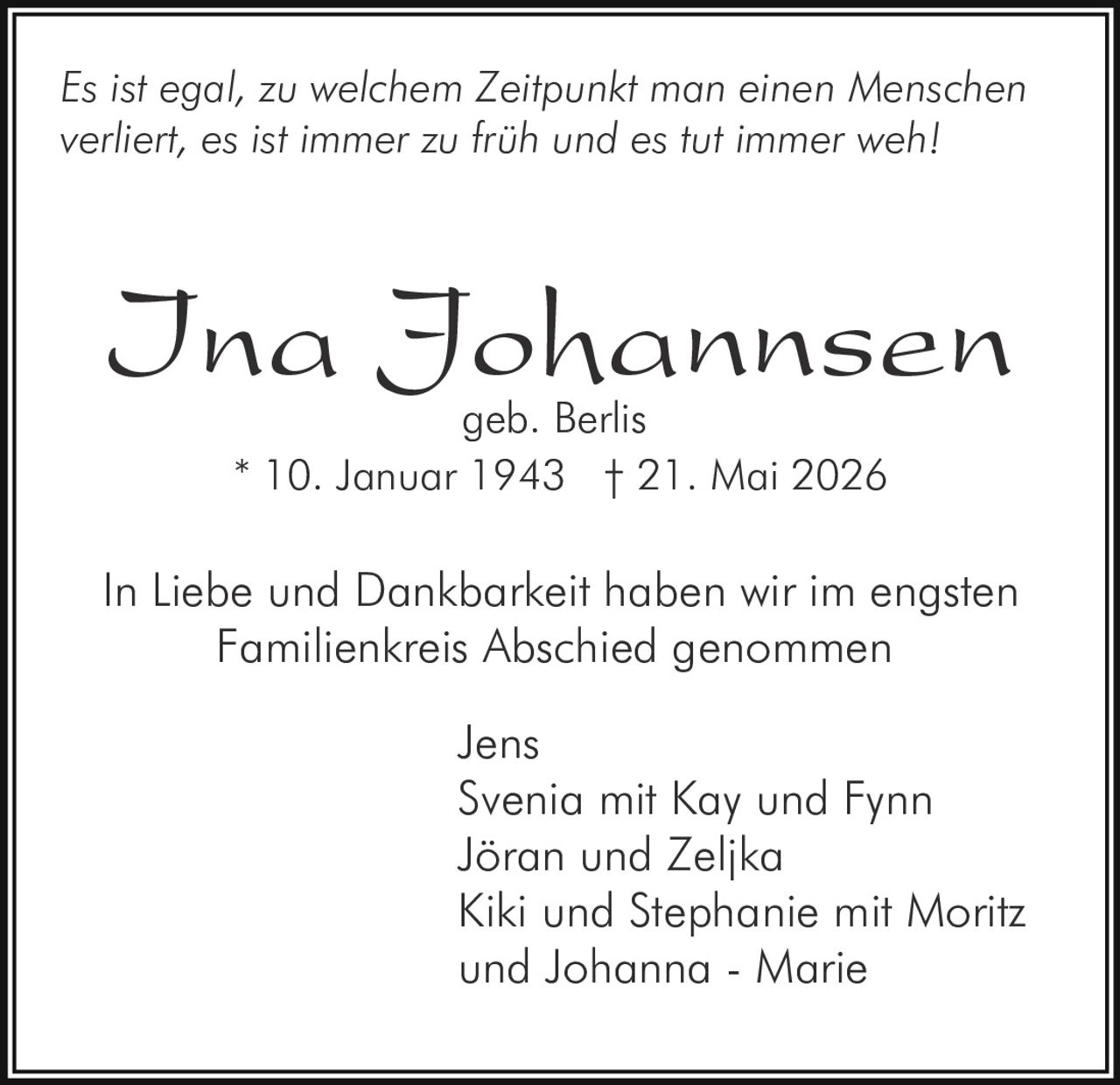 <p><i>Es ist egal, zu welchem Zeitpunkt man einen Menschen verliert, es ist immer zu früh und es tut immer weh</i></p>

<p><strong>Ina Johannsen</strong><br>
geb. Berlis<br>
* 10. Januar 1943 † 21. Mai 2026</p>

<p>In Liebe und Dankbarkeit haben wir im engsten Familienkreis Abschied genommen</p>

<p>Jens<br>
Svenia mit Kay und Fynn<br>
Jöran und Zeljka<br>
Kiki und Stephanie mit Moritz und Johanna - Marie</p>