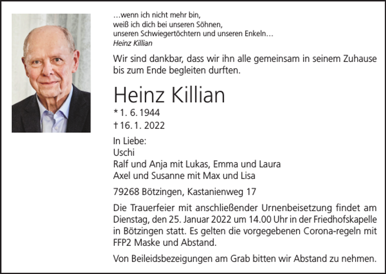<p>…wenn ich nicht mehr bin,<br />weiß ich dich bei unseren Söhnen,<br />unseren Schwiegertöchtern und unseren Enkeln…<br />Heinz Killian</p><p>Wir sind dankbar, dass wir ihn alle gemeinsam in seinem Zuhause<br />bis zum Ende begleiten durften.</p><p>Heinz Killian<br />* 1. 6. 1944<br />† 16. 1. 2022</p><p>In Liebe:<br />Uschi<br />Ralf und Anja mit Lukas, Emma und Laura<br />Axel und Susanne mit Max und Lisa<br />79268 Bötzingen, Kastanienweg 17<br />Die Trauerfeier mit anschließender Urnenbeisetzung findet am<br />Dienstag, den 25. Januar 2022 um 14.00 Uhr in der Friedhofskapelle<br />in Bötzingen statt. Es gelten die vorgegebenen Corona-regeln mit<br />FFP2 Maske und Abstand.<br />Von Beileidsbezeigungen am Grab bitten wir Abstand zu nehmen.</p>