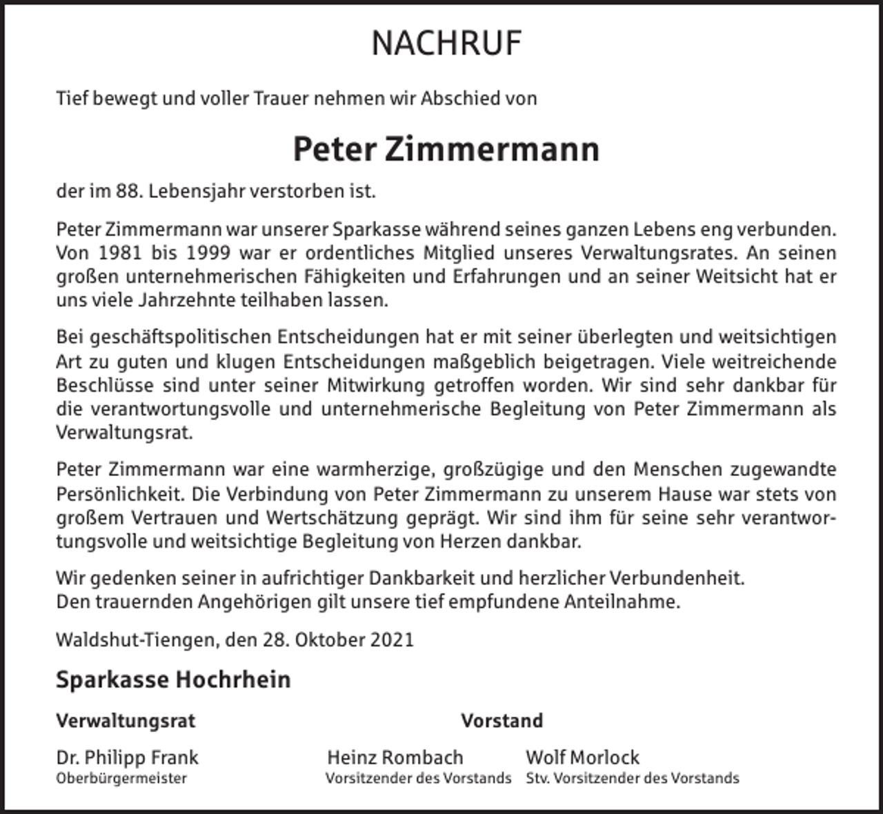 <p>NACHRUF<br />Tief bewegt und voller Trauer nehmen wir Abschied von</p><p>Peter Zimmermann<br />der im 88. Lebensjahr verstorben ist.<br />Peter Zimmermann war unserer Sparkasse während seines ganzen Lebens eng verbunden.<br />Von 1981 bis 1999 war er ordentliches Mitglied unseres Verwaltungsrates. An seinen<br />großen unternehmerischen Fähigkeiten und Erfahrungen und an seiner Weitsicht hat er<br />uns viele Jahrzehnte teilhaben lassen.<br />Bei geschäftspolitischen Entscheidungen hat er mit seiner überlegten und weitsichtigen<br />Art zu guten und klugen Entscheidungen maßgeblich beigetragen. Viele weitreichende<br />Beschlüsse sind unter seiner Mitwirkung getroffen worden. Wir sind sehr dankbar für<br />die verantwortungsvolle und unternehmerische Begleitung von Peter Zimmermann als<br />Verwaltungsrat.<br />Peter Zimmermann war eine warmherzige, großzügige und den Menschen zugewandte<br />Persönlichkeit. Die Verbindung von Peter Zimmermann zu unserem Hause war stets von<br />großem Vertrauen und Wertschätzung geprägt. Wir sind ihm für seine sehr verantwortungsvolle und weitsichtige Begleitung von Herzen dankbar.<br />Wir gedenken seiner in aufrichtiger Dankbarkeit und herzlicher Verbundenheit.<br />Den trauernden Angehörigen gilt unsere tief empfundene Anteilnahme.<br />Waldshut-Tiengen, den 28. Oktober 2021</p><p>Sparkasse Hochrhein<br />Verwaltungsrat</p><p>Vorstand</p><p>Dr. Philipp Frank</p><p>Heinz Rombach</p><p>Oberbürgermeister</p><p>Vorsitzender des Vorstands Stv. Vorsitzender des Vorstands</p><p>Wolf Morlock</p>