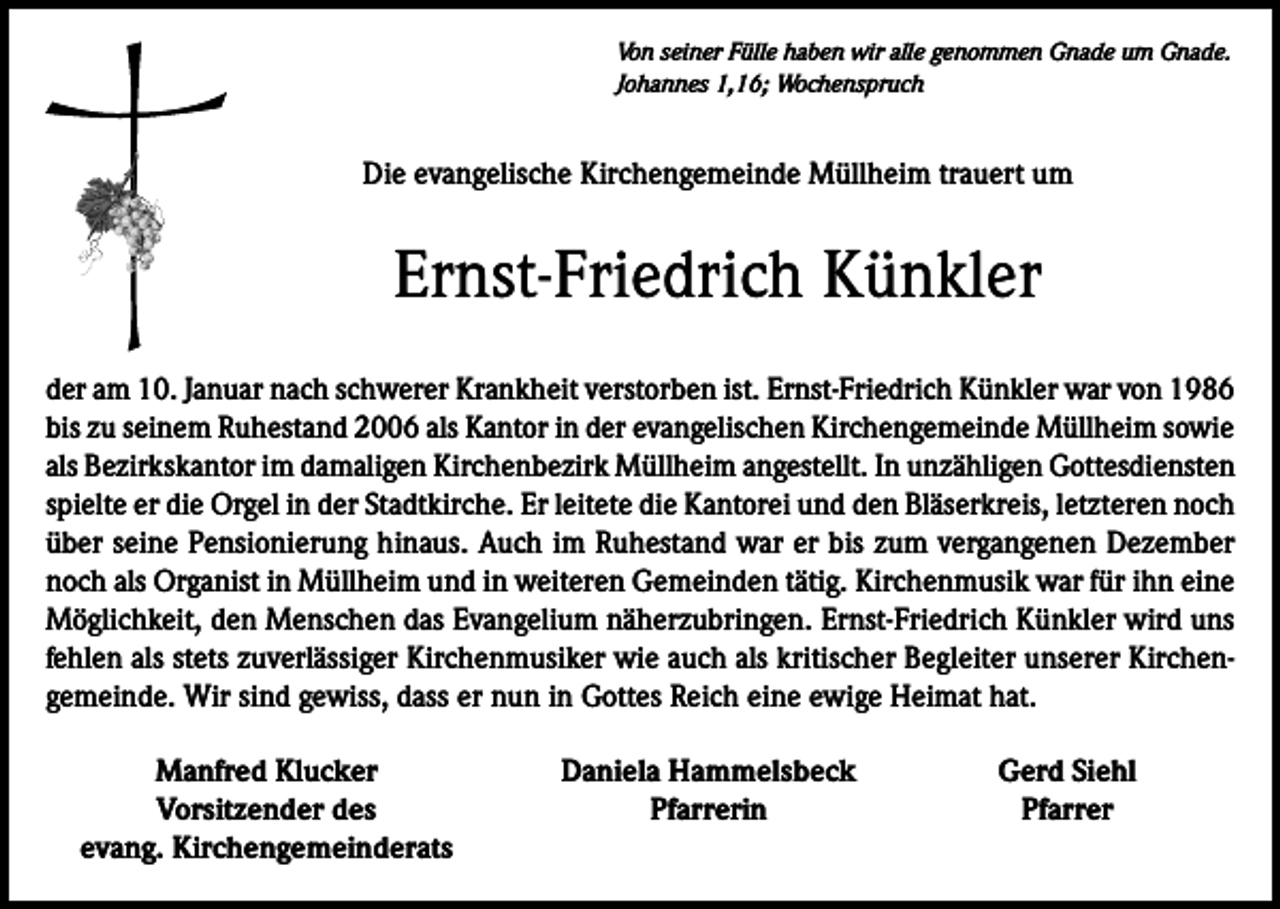 <p>Von seiner Fülle haben wir alle genommen Gnade um Gnade.<br />Johannes 1,16; Wochenspruch</p><p>Die evangelische Kirchengemeinde Müllheim trauert um</p><p>Ernst-Friedrich Künkler<br />der am 10. Januar nach schwerer Krankheit verstorben ist. Ernst-Friedrich Künkler war von 1986<br />bis zu seinem Ruhestand 2006 als Kantor in der evangelischen Kirchengemeinde Müllheim sowie<br />als Bezirkskantor im damaligen Kirchenbezirk Müllheim angestellt. In unzähligen Gottesdiensten<br />spielte er die Orgel in der Stadtkirche. Er leitete die Kantorei und den Bläserkreis, letzteren noch<br />über seine Pensionierung hinaus. Auch im Ruhestand war er bis zum vergangenen Dezember<br />noch als Organist in Müllheim und in weiteren Gemeinden tätig. Kirchenmusik war für ihn eine<br />Möglichkeit, den Menschen das Evangelium näherzubringen. Ernst-Friedrich Künkler wird uns<br />fehlen als stets zuverlässiger Kirchenmusiker wie auch als kritischer Begleiter unserer Kirchengemeinde. Wir sind gewiss, dass er nun in Gottes Reich eine ewige Heimat hat.</p><p>Manfred Klucker</p><p>Vorsitzender des<br />evang. Kirchengemeinderats</p><p>Daniela Hammelsbeck<br />Pfarrerin</p><p>Gerd Siehl<br />Pfarrer</p>