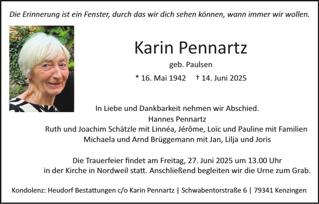 <p>Die Erinnerung ist ein Fenster, durch das wir dich sehen können, wann immer wir wollen.</p><p>Karin Pennartz<br />geb. Paulsen<br />* 16. Mai 1942</p><p>† 14. Juni 2025</p><p>In Liebe und Dankbarkeit nehmen wir Abschied.<br />Hannes Pennartz<br />Ruth und Joachim Schätzle mit Linnéa, Jérôme, Loïc und Pauline mit Familien<br />Michaela und Arnd Brüggemann mit Jan, Lilja und Joris<br />Die Trauerfeier ﬁndet am Freitag, 27. Juni 2025 um 13.00 Uhr<br />in der Kirche in Nordweil sta�. Anschließend begleiten wir die Urne zum Grab.<br />Kondolenz: Heudorf Besta�ungen c/o Karin Pennartz | Schwabentorstraße 6 | 79341 Kenzingen</p>