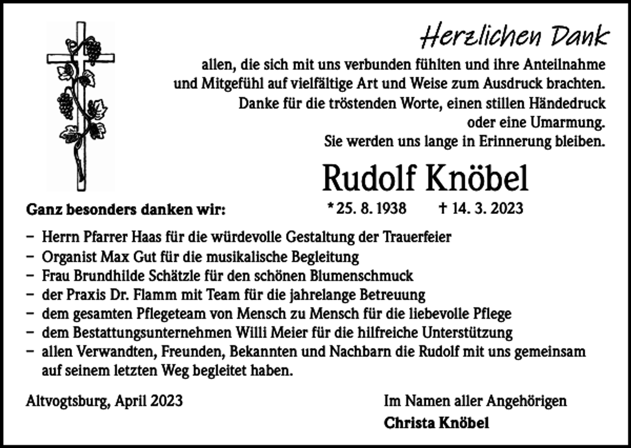 <p>Herzlichen Dank<br />allen, die sich mit uns verbunden fühlten und ihre Anteilnahme<br />und Mitgefühl auf vielfältige Art und Weise zum Ausdruck brachten.<br />Danke für die tröstenden Worte, einen stillen Händedruck<br />oder eine Umarmung.<br />Sie werden uns lange in Erinnerung bleiben.</p><p>Ganz besonders danken wir:</p><p>Rudolf Knöbel<br />* 25. 8. 1938 † 14. 3. 2023</p><p>– Herrn Pfarrer Haas für die würdevolle Gestaltung der Trauerfeier<br />– Organist Max Gut für die musikalische Begleitung<br />– Frau Brundhilde Schätzle für den schönen Blumenschmuck<br />– der Praxis Dr. Flamm mit Team für die jahrelange Betreuung<br />– dem gesamten Pflegeteam von Mensch zu Mensch für die liebevolle Pflege<br />– dem Bestattungsunternehmen Willi Meier für die hilfreiche Unterstützung<br />– allen Verwandten, Freunden, Bekannten und Nachbarn die Rudolf mit uns gemeinsam<br />auf seinem letzten Weg begleitet haben.<br />Altvogtsburg, April 2023</p><p>Im Namen aller Angehörigen<br />Christa Knöbel</p>