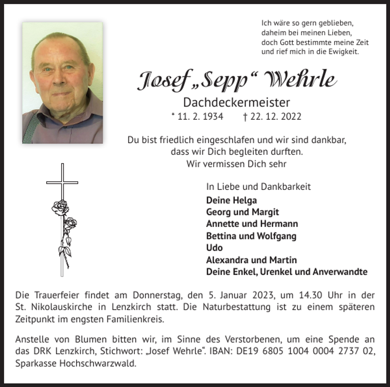<p>Ich wäre so gern geblieben,<br />daheim bei meinen Lieben,<br />doch Gott bestimmte meine Zeit<br />und rief mich in die Ewigkeit.</p><p>Josef „Sepp“ Wehrle<br />Dachdeckermeister<br />* 11. 2. 1934 † 22. 12. 2022<br />Du bist friedlich eingeschlafen und wir sind dankbar,<br />dass wir Dich begleiten durften.<br />Wir vermissen Dich sehr<br />In Liebe und Dankbarkeit<br />Deine Helga<br />Georg und Margit<br />Annette und Hermann<br />Bettina und Wolfgang<br />Udo<br />Alexandra und Martin<br />Deine Enkel, Urenkel und Anverwandte<br />Die Trauerfeier findet am Donnerstag, den 5. Januar 2023, um 14.30 Uhr in der<br />St. Nikolauskirche in Lenzkirch statt. Die Naturbestattung ist zu einem späteren<br />­Zeitpunkt im engsten Familienkreis.<br />Anstelle von Blumen bitten wir, im Sinne des Verstorbenen, um eine Spende an<br />das DRK Lenzkirch, Stichwort: „Josef Wehrle“. IBAN: DE19 6805 1004 0004 2737 02,<br />Sparkasse Hochschwarzwald.</p>