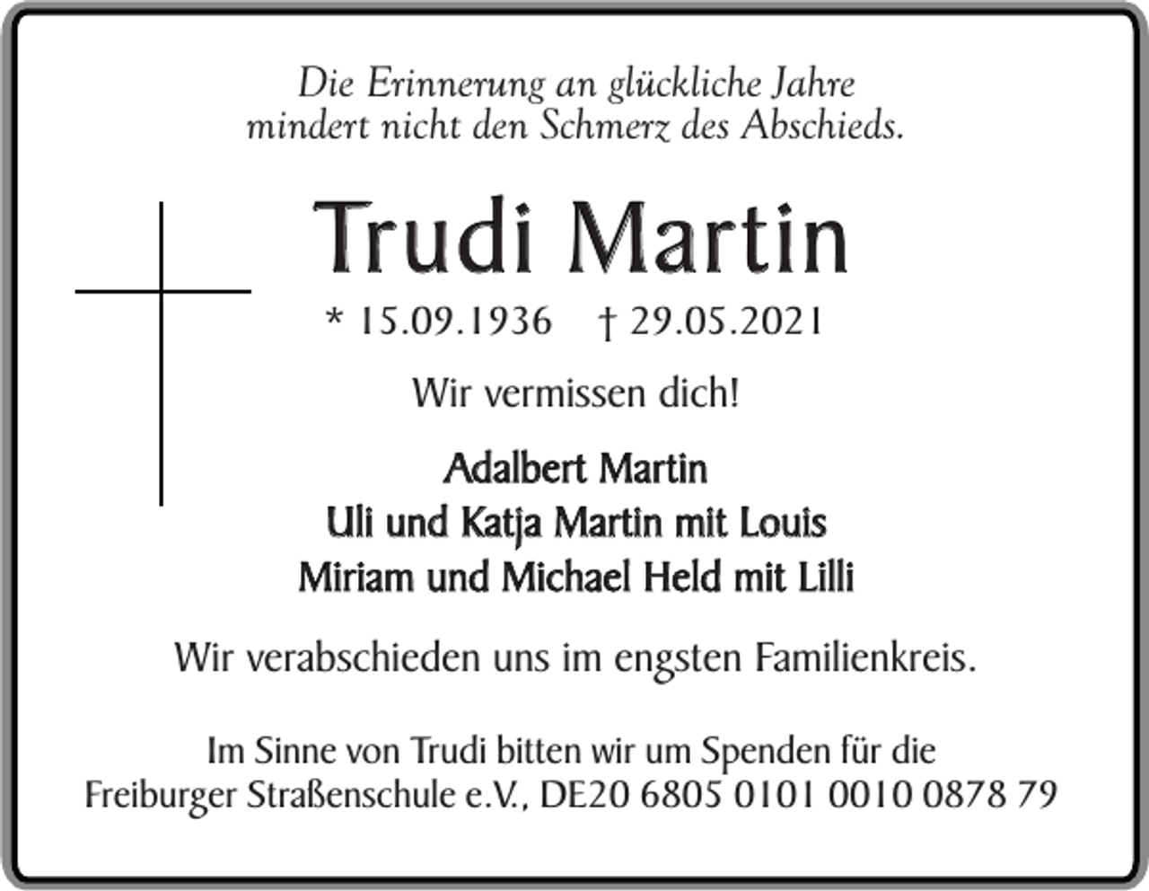 <p>Die Erinnerung an glückliche Jahre<br />mindert nicht den Schmerz des Abschieds.</p><p>Trudi Martin<br />* 15.09.1936</p><p>† 29.05.2021</p><p>Wir vermissen dich!<br />Adalbert Martin<br />Uli und Katja Martin mit Louis<br />Miriam und Michael Held mit Lilli<br />Wir verabschieden uns im engsten Familienkreis.<br />Im Sinne von Trudi bitten wir um Spenden für die<br />Freiburger Straßenschule e.V., DE20 6805 0101 001878 79</p>