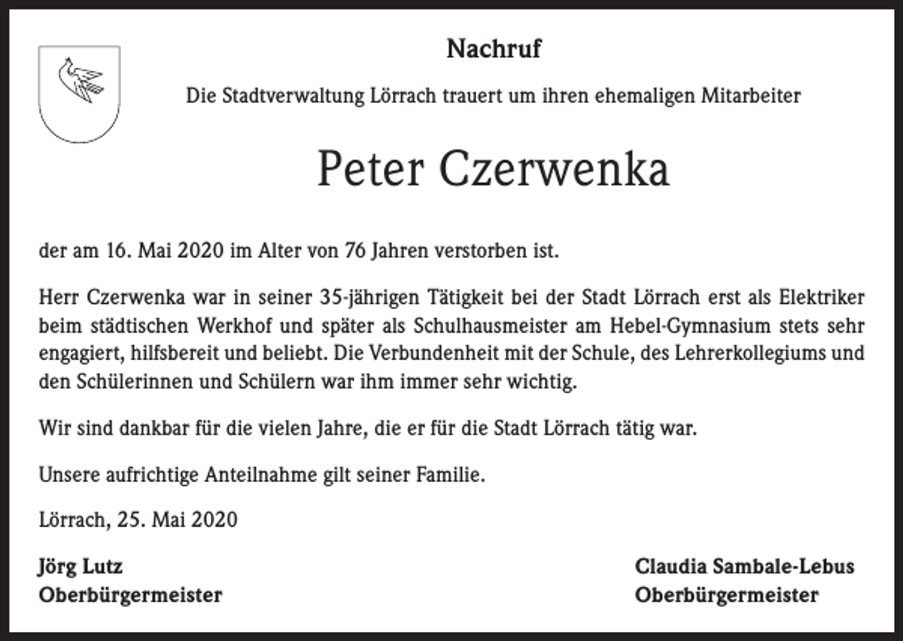 <p>Nachruf<br />Die Stadtverwaltung Lörrach trauert um ihren ehemaligen Mitarbeiter</p><p>Peter Czerwenka<br />der am 16. Mai 2020 im Alter von 76 Jahren verstorben ist.<br />Herr Czerwenka war in seiner 35-jährigen Tätigkeit bei der Stadt Lörrach erst als Elektriker<br />beim städtischen Werkhof und später als Schulhausmeister am Hebel-Gymnasium stets sehr<br />engagiert, hilfsbereit und beliebt. Die Verbundenheit mit der Schule, des Lehrerkollegiums und<br />den Schülerinnen und Schülern war ihm immer sehr wichtig.<br />Wir sind dankbar für die vielen Jahre, die er für die Stadt Lörrach tätig war.<br />Unsere aufrichtige Anteilnahme gilt seiner Familie.<br />Lörrach, 25. Mai 2020<br />Jörg Lutz<br />Oberbürgermeister</p><p>Claudia Sambale-Lebus<br />Oberbürgermeister</p>