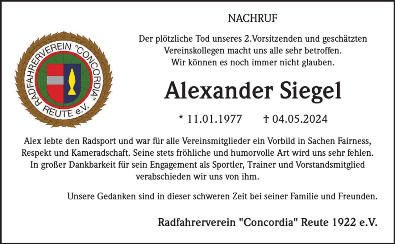 <p>NACHRUF<br />Der plötzliche Tod unseres 2.Vorsitzenden und geschätzten<br />Vereinskollegen macht uns alle sehr betroffen.<br />Wir können es noch immer nicht glauben.</p><p>Alexander Siegel<br />* 11.01.1977</p><p>† 04.05.2024</p><p>Alex lebte den Radsport und war für alle Vereinsmitglieder ein Vorbild in Sachen Fairness,<br />Respekt und Kameradschaft. Seine stets fröhliche und humorvolle Art wird uns sehr fehlen.<br />In großer Dankbarkeit für sein Engagement als Sportler, Trainer und Vorstandsmitglied<br />verabschieden wir uns von ihm.<br />Unsere Gedanken sind in dieser schweren Zeit bei seiner Familie und Freunden.</p><p>Radfahrerverein "Concordia" Reute 1922 e.V.</p>