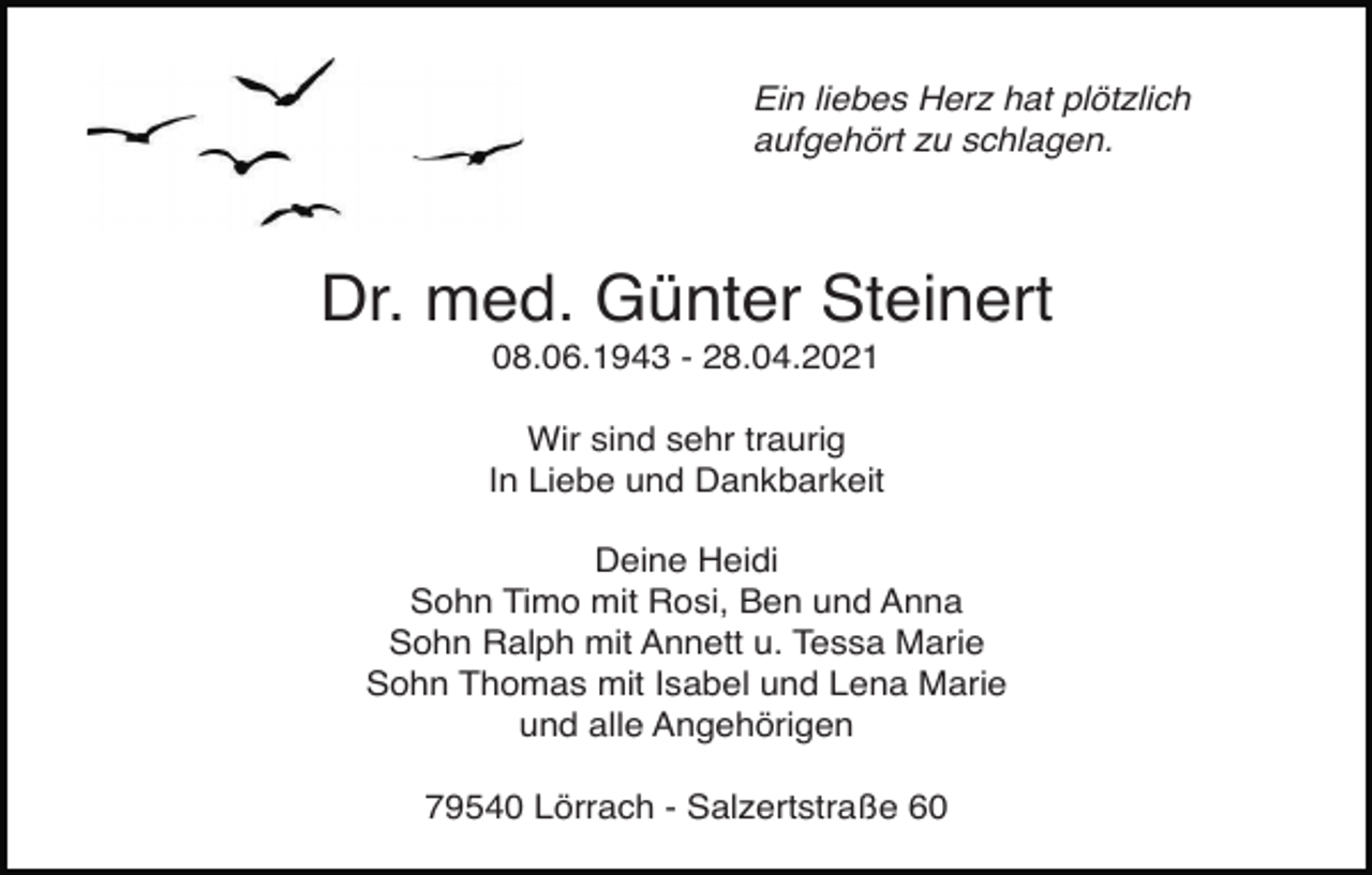 <p>Ein liebes Herz hat plötzlich<br />aufgehört zu schlagen.</p><p>Dr. med. Günter Steinert<br />08.06.1943 - 28.04.2021<br />Wir sind sehr traurig<br />In Liebe und Dankbarkeit<br />Deine Heidi<br />Sohn Timo mit Rosi, Ben und Anna<br />Sohn Ralph mit Annett u. Tessa Marie<br />Sohn Thomas mit Isabel und Lena Marie<br />und alle Angehörigen<br />79540 Lörrach - Salzertstraße 60</p>