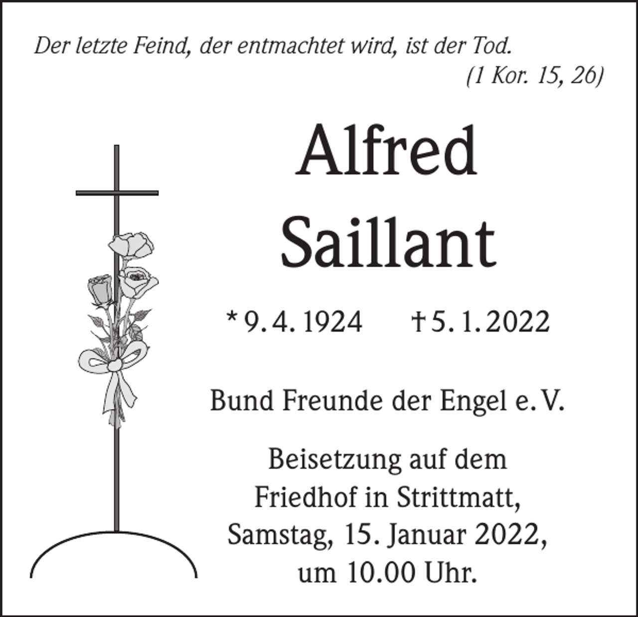<p>Der letzte Feind, der entmachtet wird, ist der Tod.</p><p>(1 Kor. 15, 26)</p><p>Alfred<br />Saillant<br />* 9. 4. 1924 † 5. 1. 2022<br />Bund Freunde der Engel e. V.<br />Beisetzung auf dem<br />Friedhof in Strittmatt,<br />Samstag, 15. Januar 2022,<br />um 10.00 Uhr.</p>