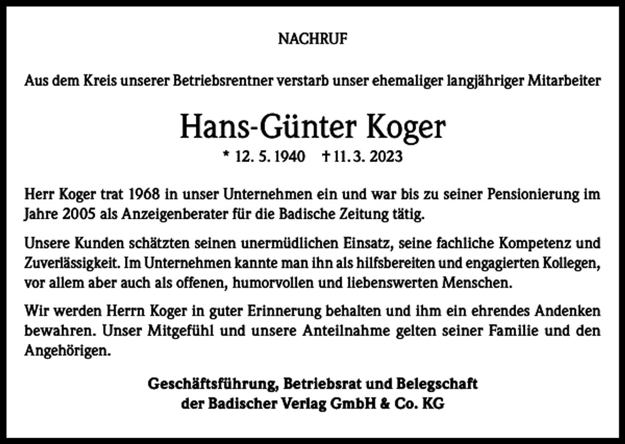 <p>NACHRUF<br />Aus dem Kreis unserer Betriebsrentner verstarb unser ehemaliger langjähriger Mitarbeiter</p><p>Hans-Günter Koger<br />* 12. 5. 1940</p><p>† 11. 3. 2023</p><p>Herr Koger trat 1968 in unser Unternehmen ein und war bis zu seiner Pensionierung im<br />Jahre 2005 als Anzeigenberater für die Badische Zeitung tätig.<br />Unsere Kunden schätzten seinen unermüdlichen Einsatz, seine fachliche Kompetenz und<br />Zuverlässigkeit. Im Unternehmen kannte man ihn als hilfsbereiten und engagierten Kollegen,<br />vor allem aber auch als offenen, humorvollen und liebenswerten Menschen.<br />Wir werden Herrn Koger in guter Erinnerung behalten und ihm ein ehrendes Andenken<br />bewahren. Unser Mitgefühl und unsere Anteilnahme gelten seiner Familie und den<br />Angehörigen.<br />Geschäftsführung, Betriebsrat und Belegschaft<br />der Badischer Verlag GmbH &amp; Co. KG</p>