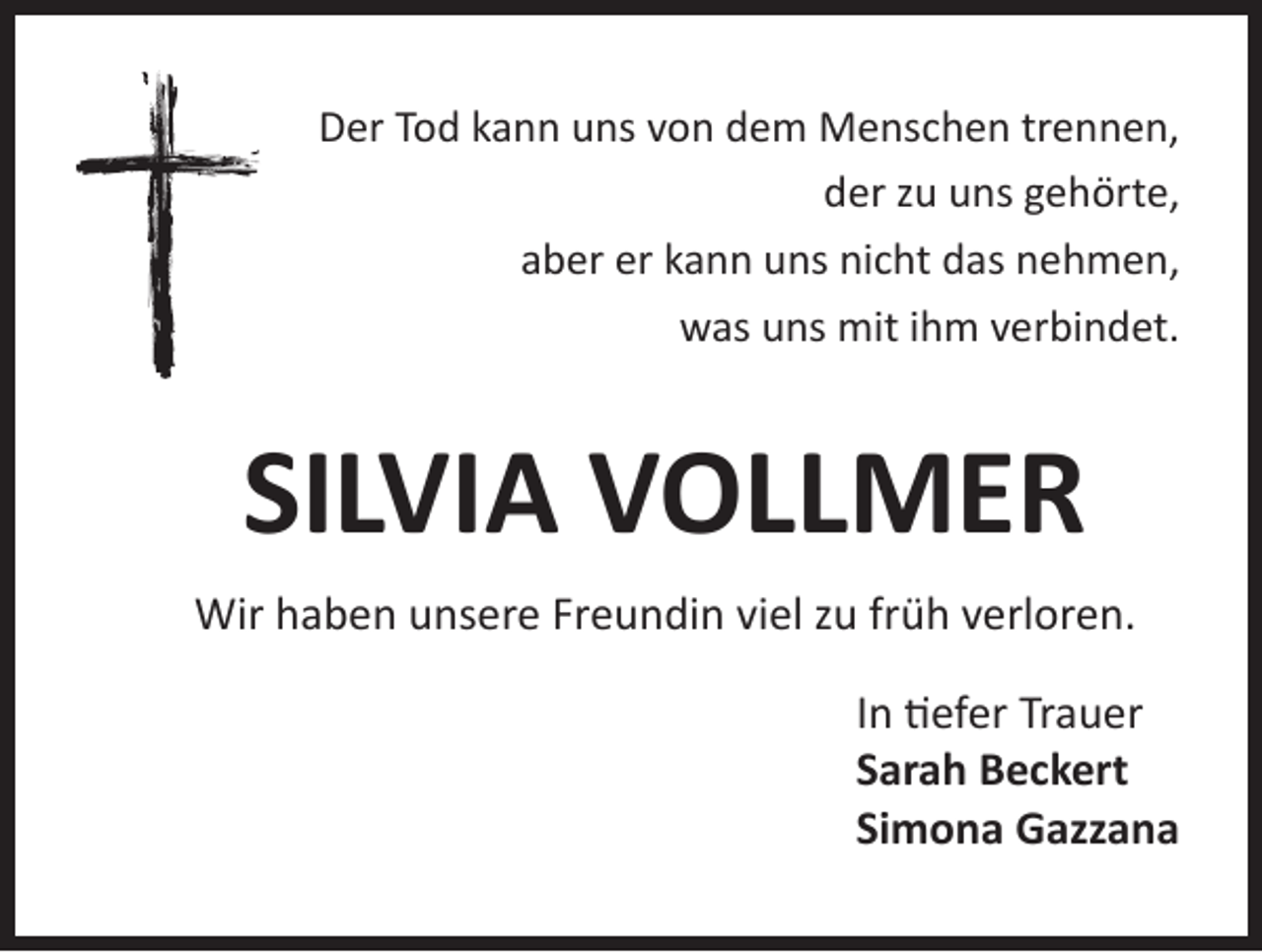 <p>Der Tod kann uns von dem Menschen trennen,<br />der zu uns gehörte,<br />aber er kann uns nicht das nehmen,<br />was uns mit ihm verbindet.</p><p>SILVIA VOLLMER<br />Wir haben unsere Freundin viel zu früh verloren.<br />In tiefer Trauer<br />Sarah Beckert<br />Simona Gazzana</p>