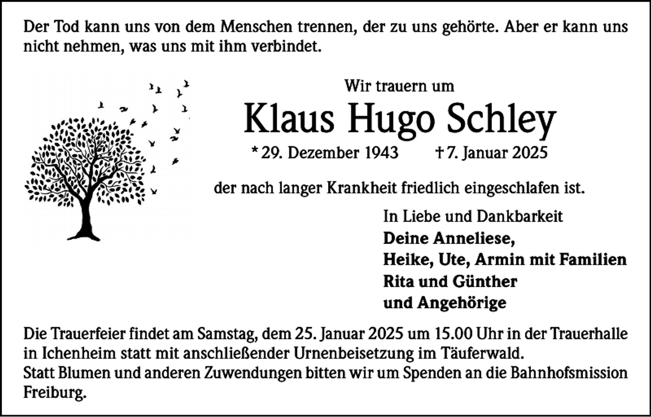 <p>Der Tod kann uns von dem Menschen trennen, der zu uns gehörte. Aber er kann uns<br />nicht nehmen, was uns mit ihm verbindet.<br />Wir trauern um</p><p>Klaus Hugo Schley<br />* 29. Dezember 1943</p><p>† 7. Januar 2025</p><p>der nach langer Krankheit friedlich eingeschlafen ist.<br />In Liebe und Dankbarkeit<br />Deine Anneliese,<br />Heike, Ute, Armin mit Familien<br />Rita und Günther<br />und Angehörige<br />Die Trauerfeier findet am Samstag, dem 25. Januar 2025 um 15.00 Uhr in der Trauerhalle<br />in Ichenheim statt mit anschließender Urnenbeisetzung im Täuferwald.<br />Statt Blumen und anderen Zuwendungen bitten wir um Spenden an die Bahnhofsmission<br />Freiburg.</p>