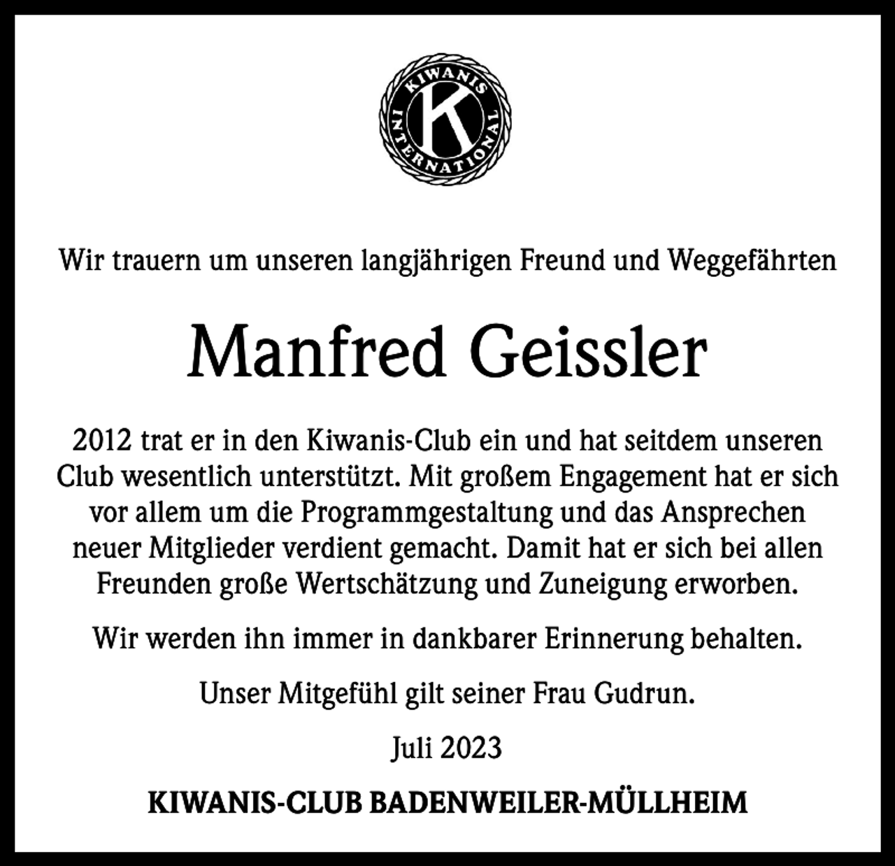 <p>Wir trauern um unseren langjährigen Freund und W<br />­ eggefährten</p><p>Manfred Geissler<br />2012 trat er in den Kiwanis-Club ein und hat seitdem unseren<br />Club wesentlich unterstützt. Mit großem Engagement hat er sich<br />vor allem um die Programmgestaltung und das A<br />­ nsprechen<br />neuer Mitglieder verdient gemacht. Damit hat er sich bei allen<br />Freunden große Wertschätzung und Zuneigung erworben.<br />Wir werden ihn immer in dankbarer Erinnerung behalten.<br />Unser Mitgefühl gilt seiner Frau Gudrun.<br />Juli 2023<br />KIWANIS-CLUB BADENWEILER-MÜLLHEIM</p>