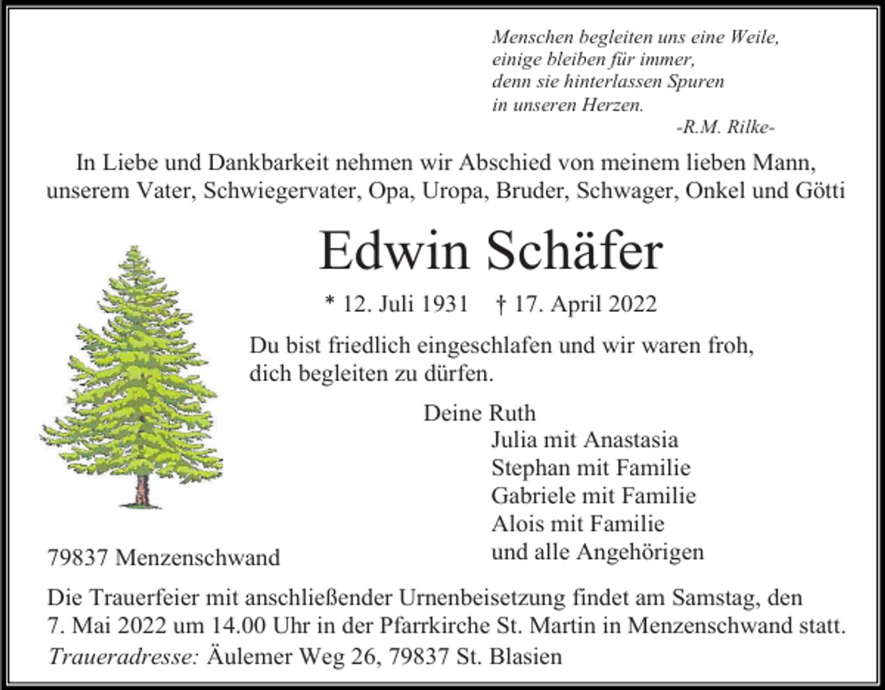 <p>Menschen begleiten uns eine Weile,<br />einige bleiben für immer,<br />denn sie hinterlassen Spuren<br />in unseren Herzen.<br />-R.M. Rilke-</p><p>In Liebe und Dankbarkeit nehmen wir Abschied von meinem lieben Mann,<br />unserem Vater, Schwiegervater, Opa, Uropa, Bruder, Schwager, Onkel und Götti</p><p>Edwin Schäfer<br />* 12. Juli 1931</p><p>† 17. April 2022</p><p>Du bist friedlich eingeschlafen und wir waren froh,<br />dich begleiten zu dürfen.</p><p>79837 Menzenschwand</p><p>Deine Ruth<br />Julia mit Anastasia<br />Stephan mit Familie<br />Gabriele mit Familie<br />Alois mit Familie<br />und alle Angehörigen</p><p>Die Trauerfeier mit anschließender Urnenbeisetzung findet am Samstag, den<br />7. Mai 2022 um 14.00 Uhr in der Pfarrkirche St. Martin in Menzenschwand statt.<br />Traueradresse: Äulemer Weg 26, 79837 St. Blasien</p>