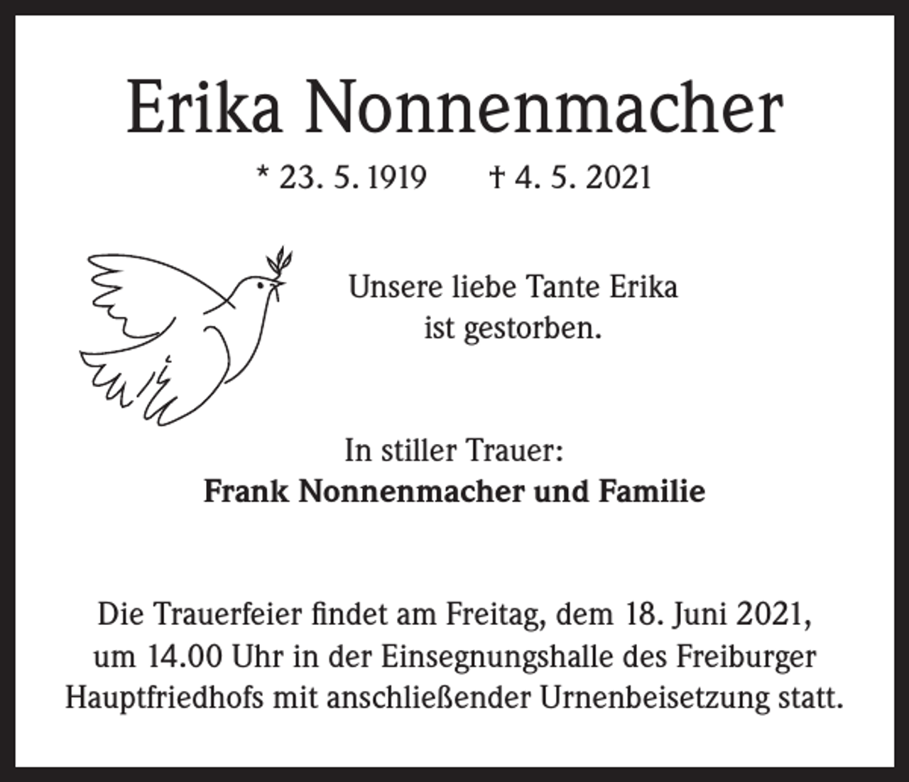 <p>Erika Nonnenmacher<br />* 23. 5. 1919</p><p>† 4. 5. 2021</p><p>Unsere liebe Tante Erika<br />ist gestorben.<br />In stiller Trauer:<br />Frank Nonnenmacher und Familie<br />Die Trauerfeier findet am Freitag, dem 18. Juni 2021,<br />um 14.00 Uhr in der Einsegnungshalle des Freiburger<br />Hauptfriedhofs mit anschließender Urnenbeisetzung statt.</p>