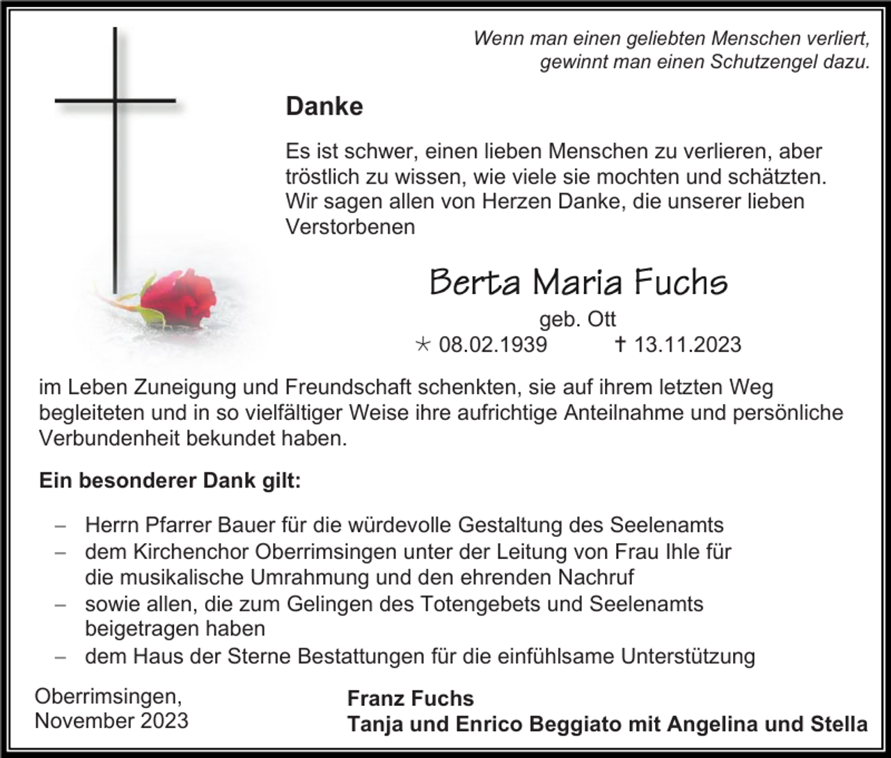 <p>Wenn man einen geliebten Menschen verliert,<br />gewinnt man einen Schutzengel dazu.</p><p>Danke<br />Es ist schwer, einen lieben Menschen zu verlieren, aber<br />tröstlich zu wissen, wie viele sie mochten und schätzten.<br />Wir sagen allen von Herzen Danke, die unserer lieben<br />Verstorbenen</p><p>geb. Ott<br />* 08.02.1939<br />† 13.11.2023<br />im Leben Zuneigung und Freundschaft schenkten, sie auf ihrem letzten Weg<br />begleiteten und in so vielfältiger Weise ihre aufrichtige Anteilnahme und persönliche<br />Verbundenheit bekundet haben.<br />Ein besonderer Dank gilt:<br />− Herrn Pfarrer Bauer für die würdevolle Gestaltung des Seelenamts<br />− dem Kirchenchor Oberrimsingen unter der Leitung von Frau Ihle für<br />die musikalische Umrahmung und den ehrenden Nachruf<br />− sowie allen, die zum Gelingen des Totengebets und Seelenamts<br />beigetragen haben<br />− dem Haus der Sterne Bestattungen für die einfühlsame Unterstützung<br />Oberrimsingen,<br />November 2023</p><p>Franz Fuchs<br />Tanja und Enrico Beggiato mit Angelina und Stella</p>