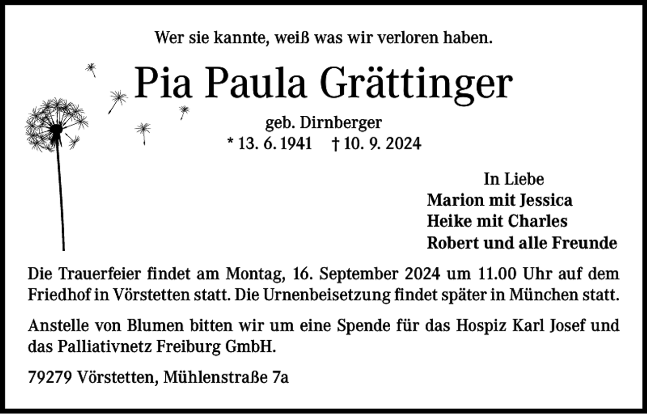<p>Wer sie kannte, weiß was wir verloren haben.</p><p>Pia Paula Grättinger<br />geb. Dirnberger<br />* 13. 6. 1941 † 10. 9. 2024<br />In Liebe<br />Marion mit Jessica<br />Heike mit Charles<br />Robert und alle Freunde<br />Die Trauerfeier findet am Montag, 16. September 2024 um 11.00 Uhr auf dem<br />Friedhof in Vörstetten statt. Die Urnenbeisetzung findet später in München statt.<br />Anstelle von Blumen bitten wir um eine Spende für das Hospiz Karl Josef und<br />das Palliativnetz Freiburg GmbH.<br />79279 Vörstetten, Mühlenstraße 7a</p>