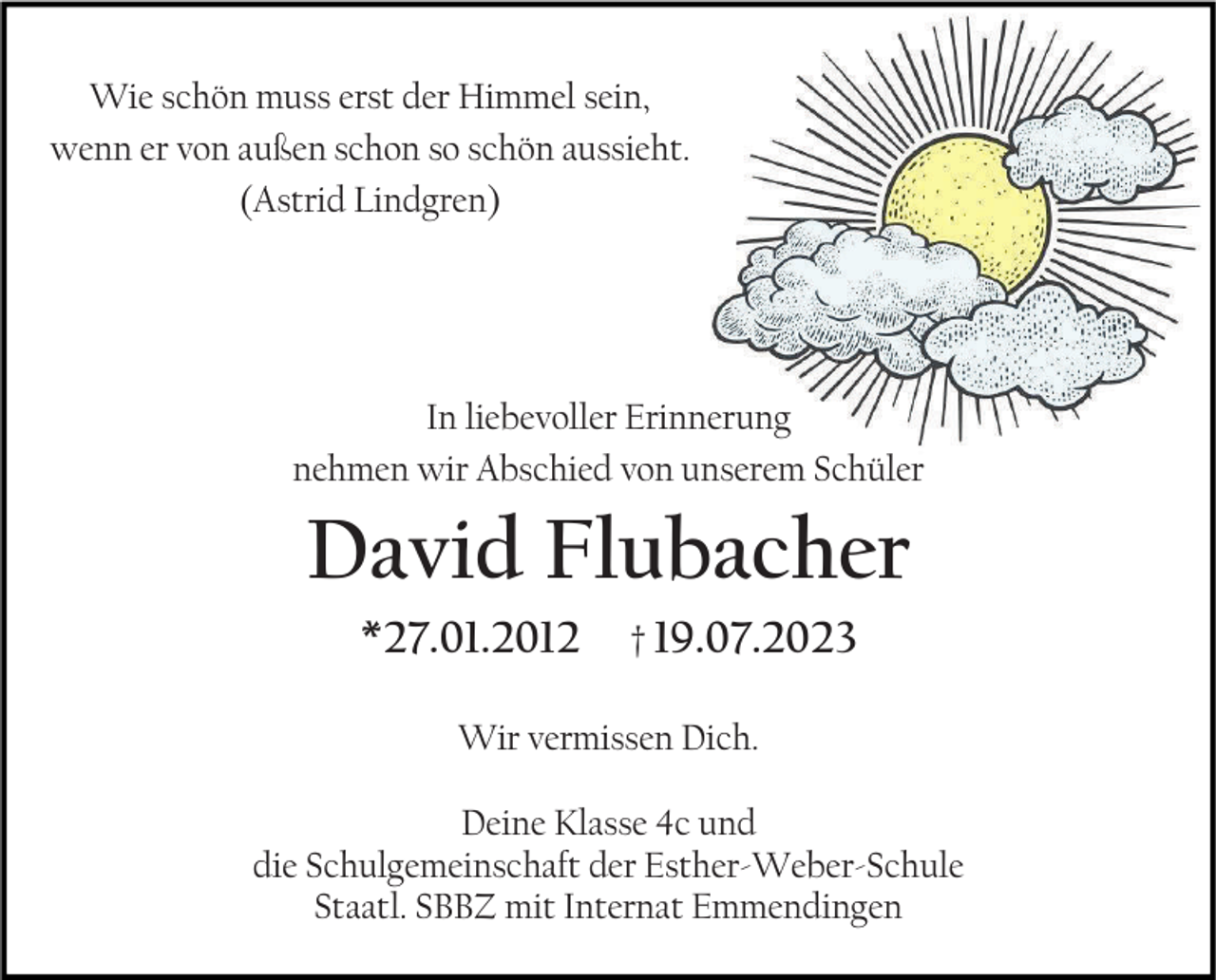 <p>Wie schön muss erst der Himmel sein,<br />wenn er von außen schon so schön aussieht.<br />(Astrid Lindgren)</p><p>In liebevoller Erinnerung<br />nehmen wir Abschied von unserem Schüler</p><p>David Flubacher<br />*27.01.2012</p><p>† 19.07.2023</p><p>Wir vermissen Dich.<br />Deine Klasse 4c und<br />die Schulgemeinschaft der Esther-Weber-Schule<br />Staatl. SBBZ mit Internat Emmendingen</p>