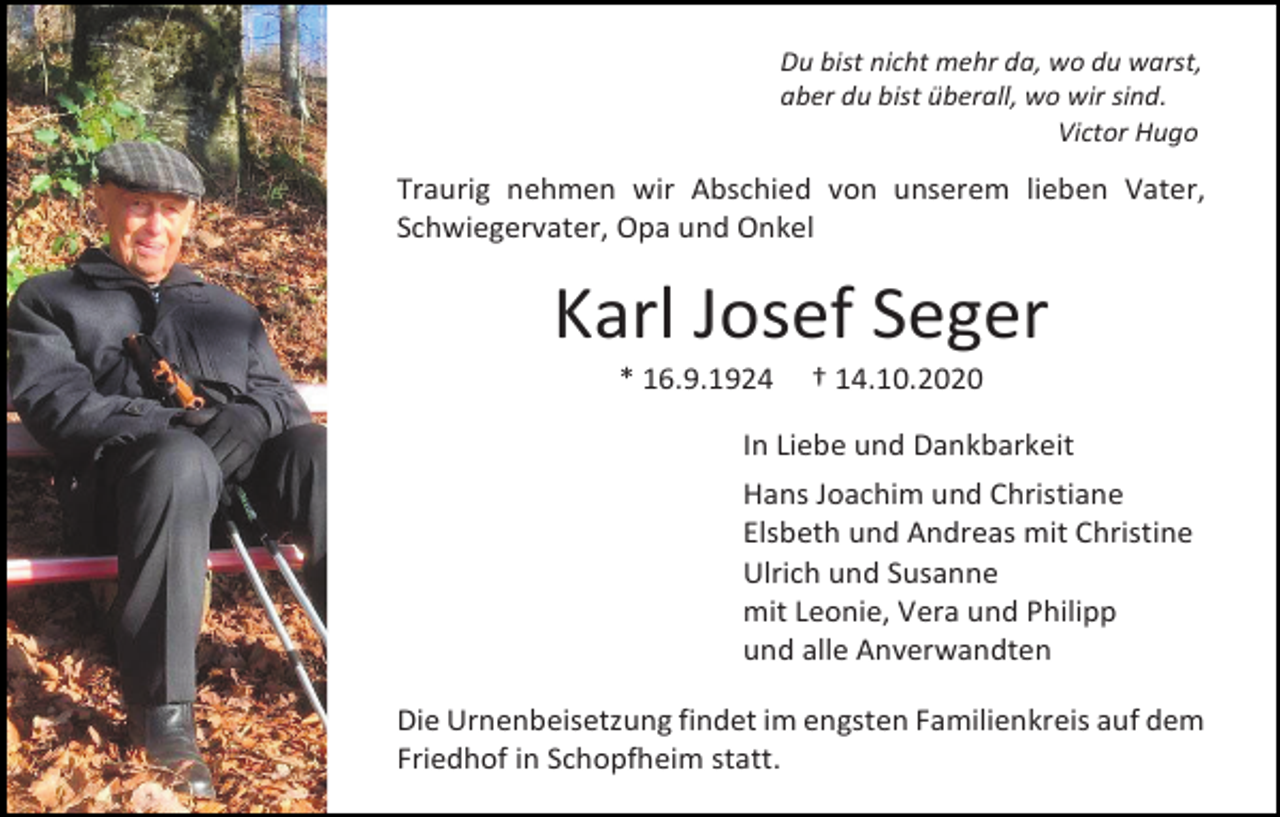 <p>Du bist nicht mehr da, wo du warst,<br />aber du bist überall, wo wir sind.<br />Victor Hugo</p><p>Traurig nehmen wir Abschied von unserem lieben Vater,<br />Schwiegervater, Opa und Onkel</p><p>Karl Josef Seger<br />* 16.9.1924</p><p>† 14.10.2020</p><p>In Liebe und Dankbarkeit<br />Hans Joachim und Christiane<br />Elsbeth und Andreas mit Christine<br />Ulrich und Susanne<br />mit Leonie, Vera und Philipp<br />und alle Anverwandten<br />Die Urnenbeisetzung findet im engsten Familienkreis auf dem<br />Friedhof in Schopfheim statt.</p>