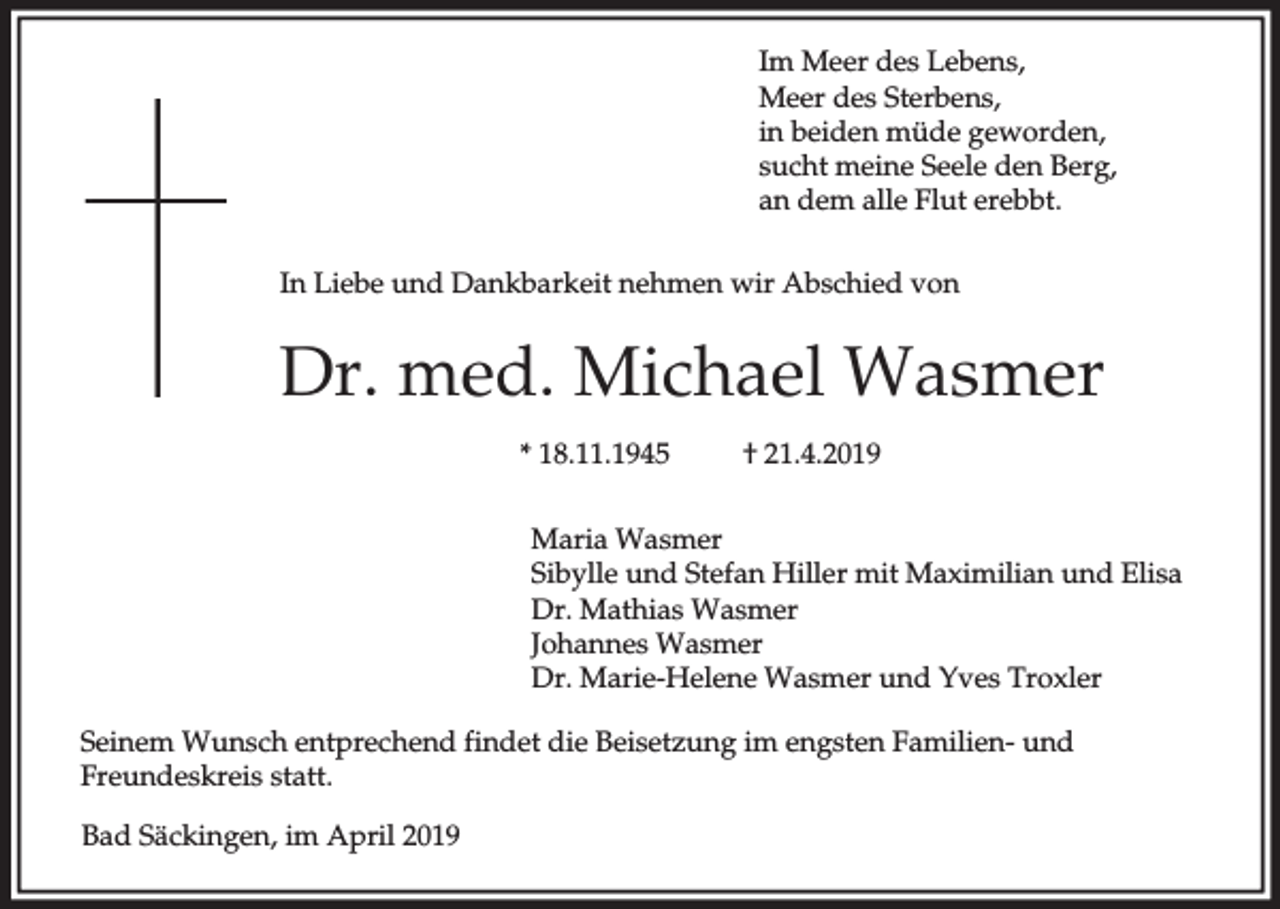 <p>Im Meer des Lebens,<br />Meer des Sterbens,<br />in beiden müde geworden,<br />sucht meine Seele den Berg,<br />an dem alle Flut erebbt.<br />In Liebe und Dankbarkeit nehmen wir Abschied von</p><p>Dr. med. Michael Wasmer<br />* 18.11.1945</p><p>† 21.4.2019</p><p>Maria Wasmer<br />Sibylle und Stefan Hiller mit Maximilian und Elisa<br />Dr. Mathias Wasmer<br />Johannes Wasmer<br />Dr. Marie-Helene Wasmer und Yves Troxler<br />Seinem Wunsch entprechend findet die Beisetzung im engsten Familien- und<br />Freundeskreis statt.<br />Bad Säckingen, im April 2019</p>