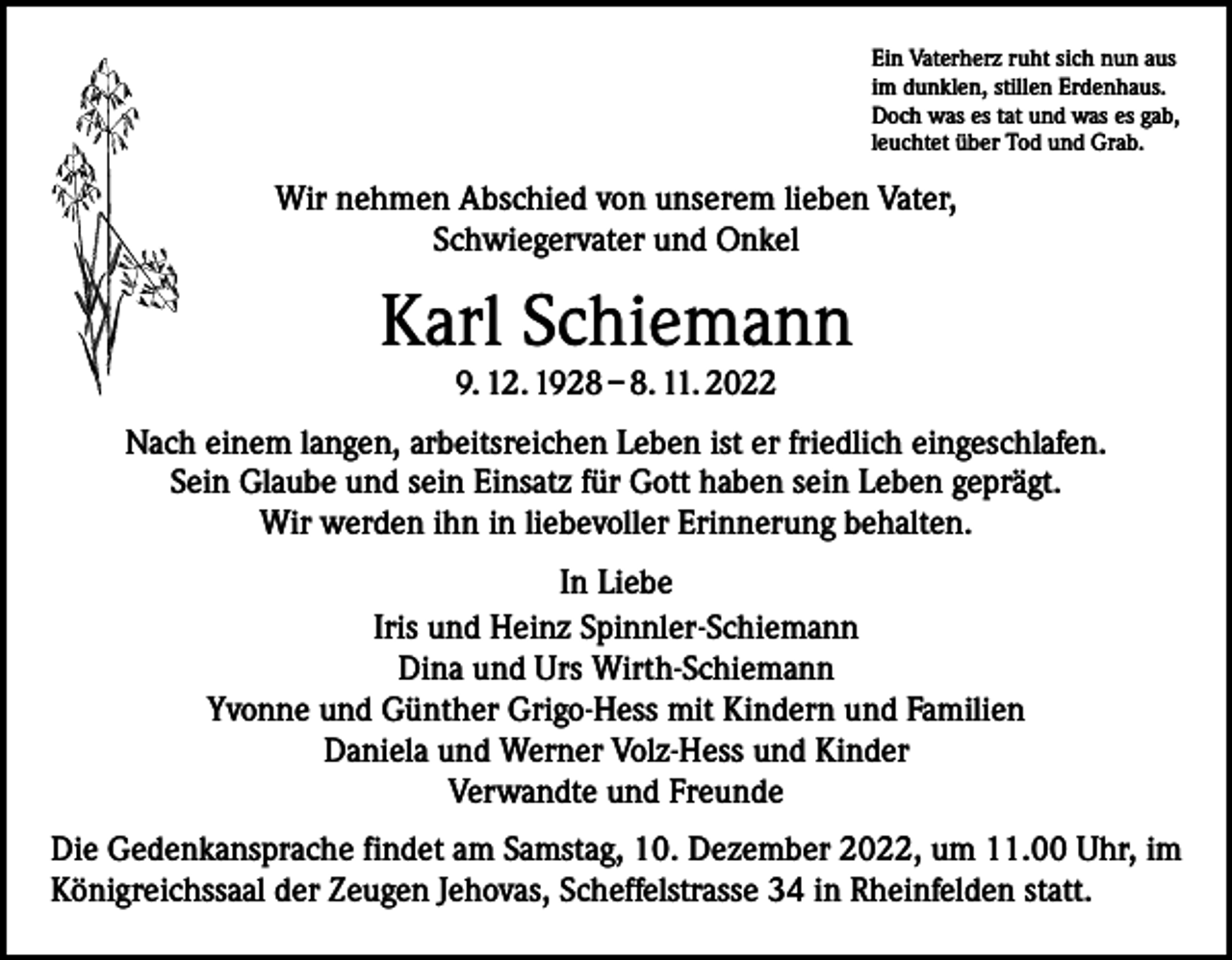 <p>Ein Vaterherz ruht sich nun aus<br />im dunklen, stillen Erdenhaus.<br />Doch was es tat und was es gab,<br />leuchtet über Tod und Grab.</p><p>Wir nehmen Abschied von unserem lieben Vater,<br />Schwiegervater und Onkel</p><p>Karl Schiemann<br />9. 12. 1928 – 8. 11. 2022</p><p>Nach einem langen, arbeitsreichen Leben ist er friedlich eingeschlafen.<br />Sein Glaube und sein Einsatz für Gott haben sein Leben geprägt.<br />Wir werden ihn in liebevoller Erinnerung behalten.<br />In Liebe<br />Iris und Heinz Spinnler-Schiemann<br />Dina und Urs Wirth-Schiemann<br />Yvonne und Günther Grigo-Hess mit Kindern und Familien<br />Daniela und Werner Volz-Hess und Kinder<br />Verwandte und Freunde<br />Die Gedenkansprache findet am Samstag, 10. Dezember 2022, um 11.00 Uhr, im<br />Königreichssaal der Zeugen Jehovas, Scheffelstrasse 34 in Rheinfelden statt.</p>