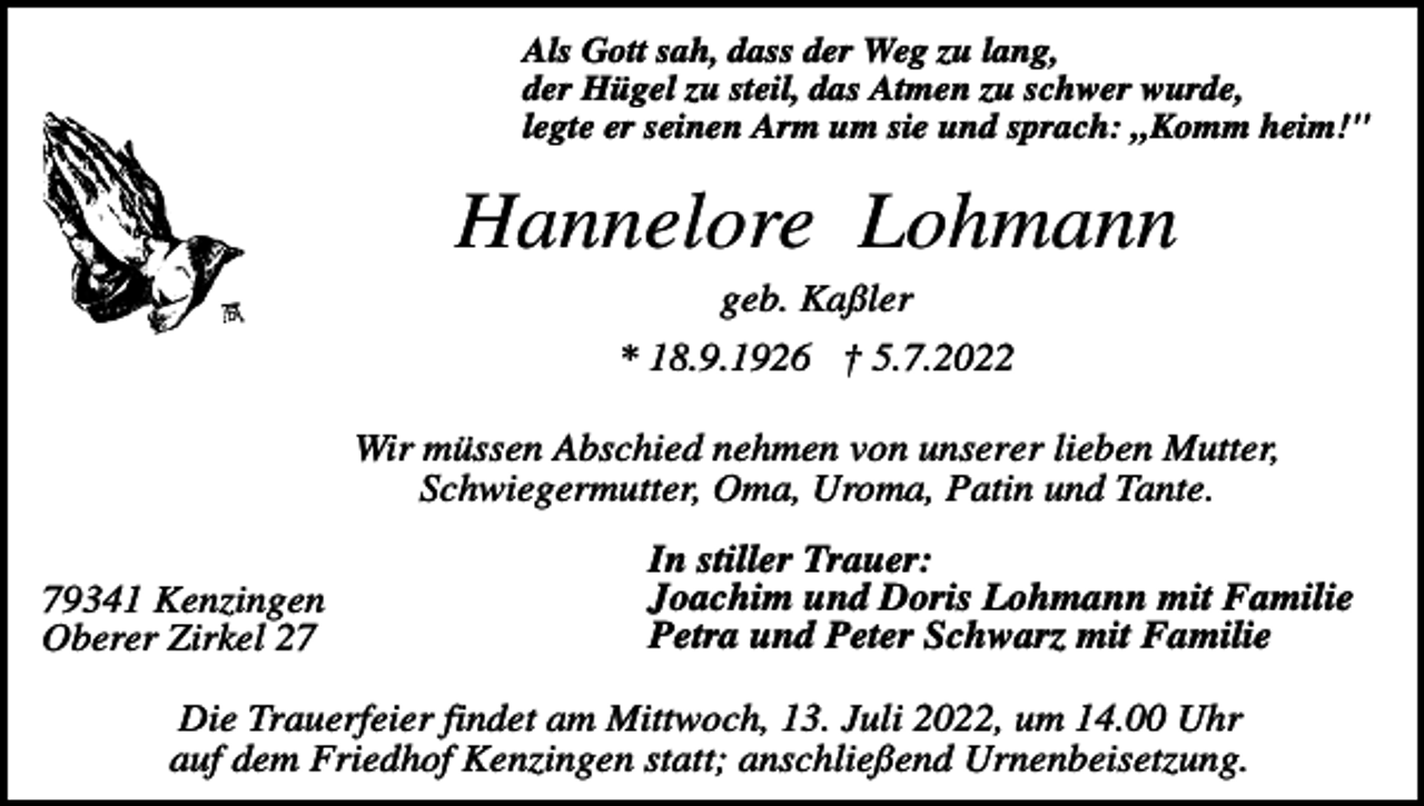 <p>Als Gott sah, dass der Weg zu lang,<br />der Hügel zu steil, das Atmen zu schwer wurde,<br />legte er seinen Arm um sie und sprach: „Komm heim!"</p><p>Hannelore Lohmann<br />geb. Kaßler<br />* 18.9.1926 † 5.7.2022<br />Wir müssen Abschied nehmen von unserer lieben Mutter,<br />Schwiegermutter, Oma, Uroma, Patin und Tante.<br />79341 Kenzingen<br />Oberer Zirkel 27</p><p>In stiller Trauer:<br />Joachim und Doris Lohmann mit Familie<br />Petra und Peter Schwarz mit Familie</p><p>Die Trauerfeier findet am Mittwoch, 13. Juli 2022, um 14.00 Uhr<br />auf dem Friedhof Kenzingen statt; anschließend Urnenbeisetzung.</p>
