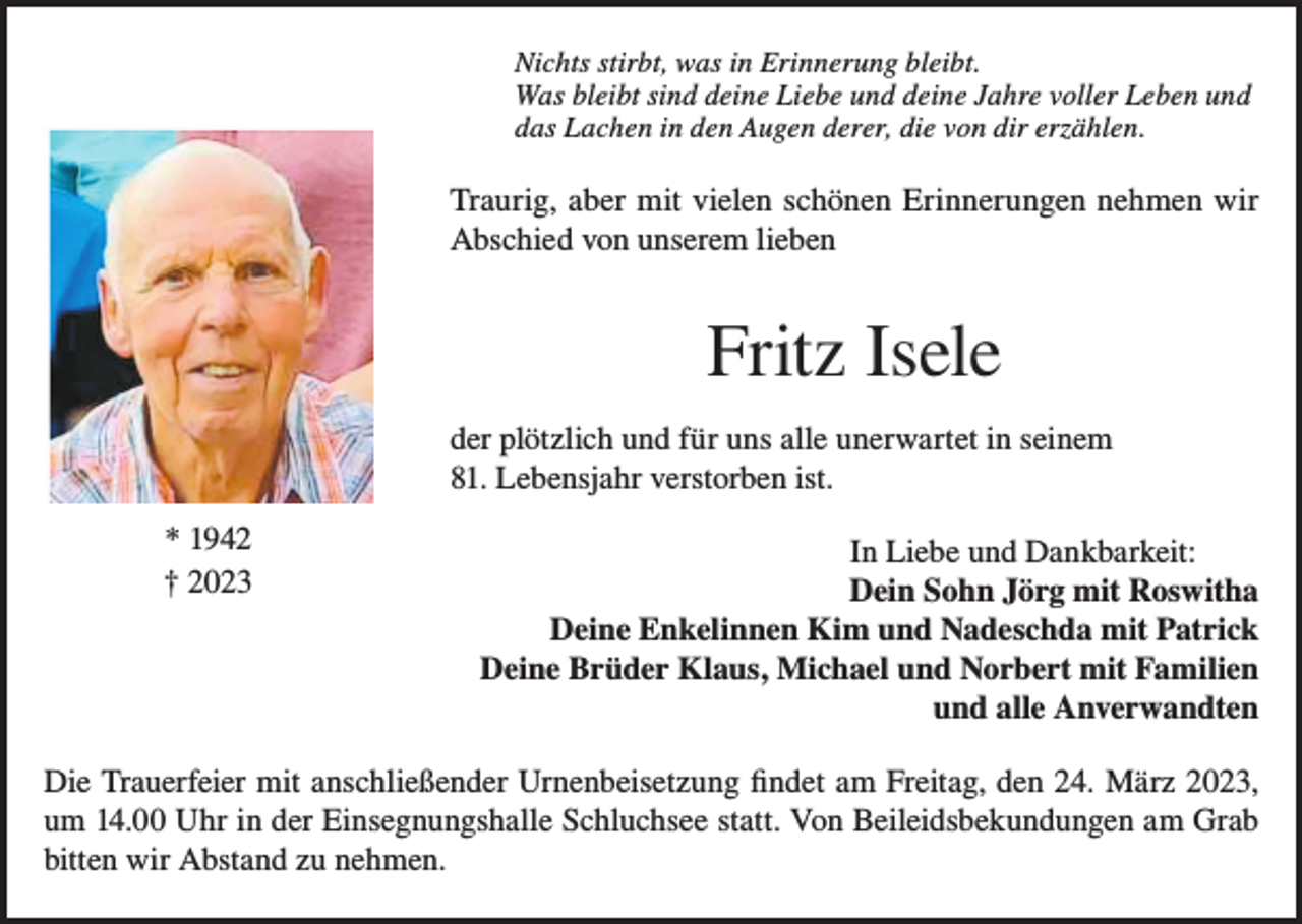 <p>Nichts stirbt, was in Erinnerung bleibt.<br />Was bleibt sind deine Liebe und deine Jahre voller Leben und<br />das Lachen in den Augen derer, die von dir erzählen.</p><p>Traurig, aber mit vielen schönen Erinnerungen nehmen wir<br />Abschied von unserem lieben</p><p>Fritz Isele<br />der plötzlich und für uns alle unerwartet in seinem<br />81. Lebensjahr verstorben ist.</p><p>* 1942<br />† 2023</p><p>In Liebe und Dankbarkeit:<br />Dein Sohn Jörg mit Roswitha<br />Deine Enkelinnen Kim und Nadeschda mit Patrick<br />Deine Brüder Klaus, Michael und Norbert mit Familien<br />und alle Anverwandten</p><p>Die Trauerfeier mit anschließender Urnenbeisetzung findet am Freitag, den 24. März 2023,<br />um 14.00 Uhr in der Einsegnungshalle Schluchsee statt. Von Beileidsbekundungen am Grab<br />bitten wir Abstand zu nehmen.</p>