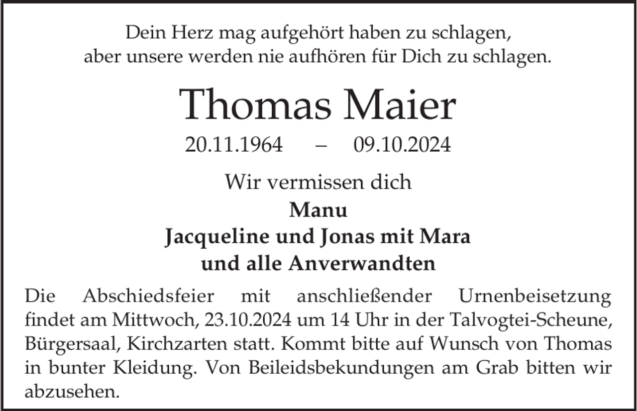<p>Dein Herz mag aufgehört haben zu schlagen,<br />aber unsere werden nie aufhören für Dich zu schlagen.</p><p>Thomas Maier<br />20.11.1964</p><p>09.10.2024</p><p>Wir vermissen dich<br />Manu<br />Jacqueline und Jonas mit Mara<br />und alle Anverwandten<br />Die Abschiedsfeier mit anschließender Urnenbeisetzung<br />findet am Mittwoch, 23.10.2024 um 14 Uhr in der Talvogtei-Scheune,<br />Bürgersaal, Kirchzarten statt. Kommt bitte auf Wunsch von Thomas<br />in bunter Kleidung. Von Beileidsbekundungen am Grab bitten wir<br />abzusehen.</p>