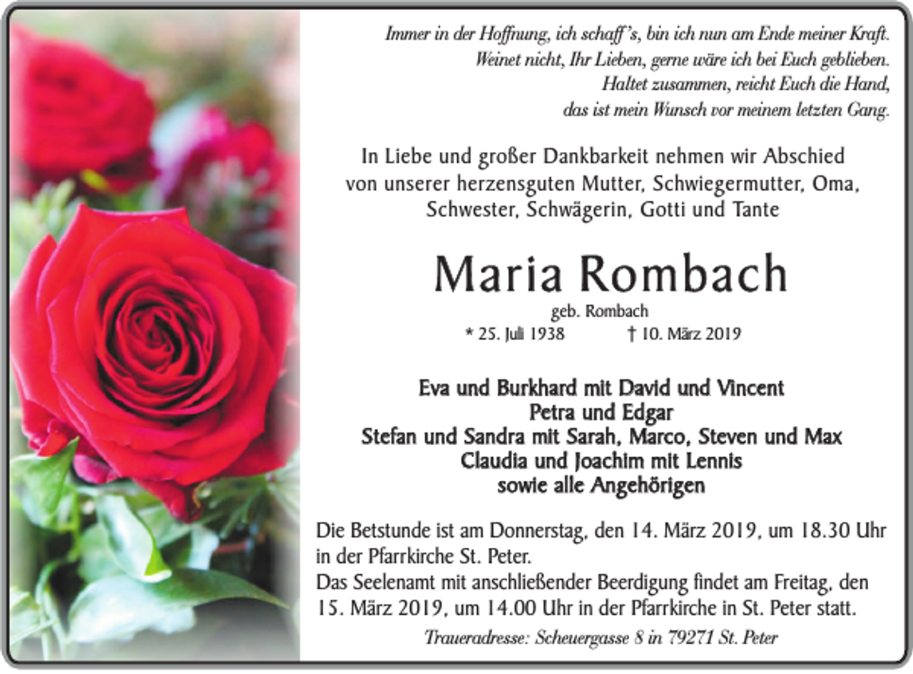 <p>Immer in der Hoffnung, ich schaff ’s, bin ich nun am Ende meiner Kraft.<br />Weinet nicht, Ihr Lieben, gerne wäre ich bei Euch geblieben.<br />Haltet zusammen, reicht Euch die Hand,<br />das ist mein Wunsch vor meinem letzten Gang.</p><p>In Liebe und großer Dankbarkeit nehmen wir Abschied<br />von unserer herzensguten Mutter, Schwiegermutter, Oma,<br />Schwester, Schwägerin, Gotti und Tante</p><p>Maria Rombach<br />geb. Rombach<br />* 25. Juli 1938<br />10. März 2019</p><p>Eva und Burkhard mit David und Vincent<br />Petra und Edgar<br />Stefan und Sandra mit Sarah, Marco, Steven und Max<br />Claudia und Joachim mit Lennis<br />sowie alle Angehörigen<br />Die Betstunde ist am Donnerstag, den 14. März 2019, um 18.30 Uhr<br />in der Pfarrkirche St. Peter.<br />Das Seelenamt mit anschließender Beerdigung findet am Freitag, den<br />15. März 2019, um 14.00 Uhr in der Pfarrkirche in St. Peter statt.<br />Traueradresse: Scheuergasse 8 in 79271 St. Peter</p>
