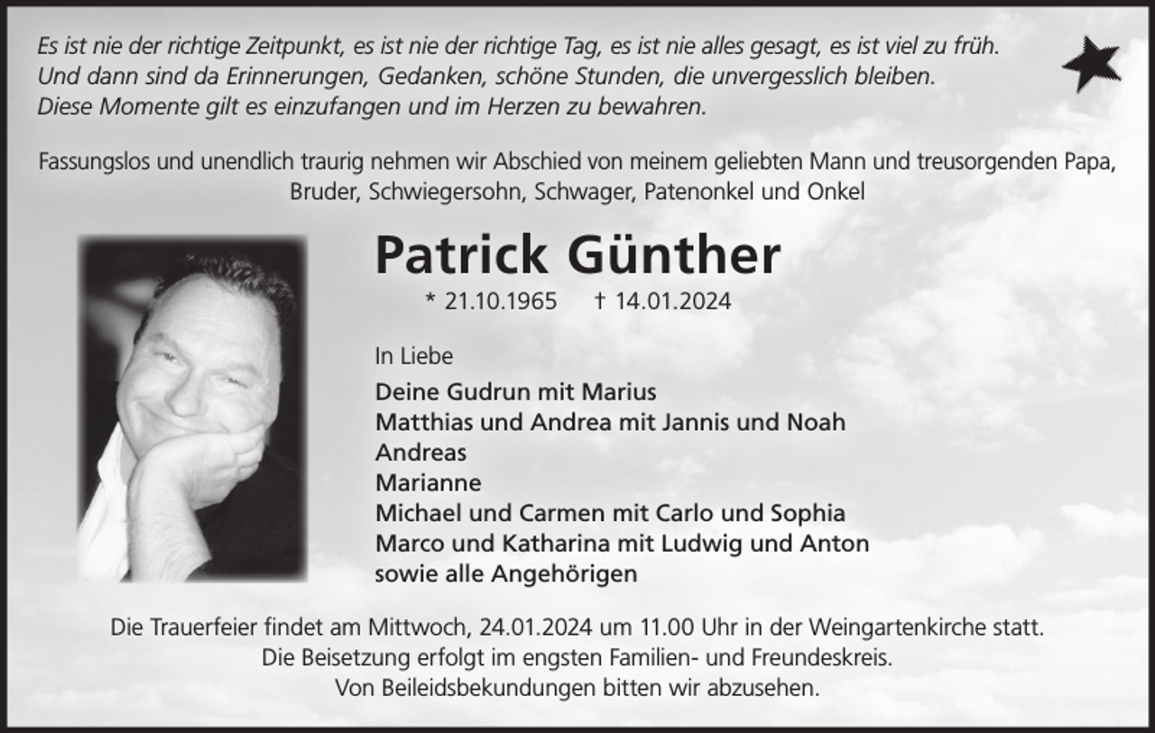 <p>Es ist nie der richtige Zeitpunkt, es ist nie der richtige Tag, es ist nie alles gesagt, es ist viel zu früh.<br />Und dann sind da Erinnerungen, Gedanken, schöne Stunden, die unvergesslich bleiben.<br />Diese Momente gilt es einzufangen und im Herzen zu bewahren.<br />Fassungslos und unendlich traurig nehmen wir Abschied von meinem geliebten Mann und treusorgenden Papa,<br />Bruder, Schwiegersohn, Schwager, Patenonkel und Onkel</p><p>Patrick Günther<br />* 21.10.1965</p><p>† 14.01.2024</p><p>In Liebe<br />Deine Gudrun mit Marius<br />Matthias und Andrea mit Jannis und Noah<br />Andreas<br />Marianne<br />Michael und Carmen mit Carlo und Sophia<br />Marco und Katharina mit Ludwig und Anton<br />sowie alle Angehörigen<br />Die Trauerfeier findet am Mittwoch, 24.01.2024 um 11.00 Uhr in der Weingartenkirche statt.<br />Die Beisetzung erfolgt im engsten Familien- und Freundeskreis.<br />Von Beileidsbekundungen bitten wir abzusehen.</p>