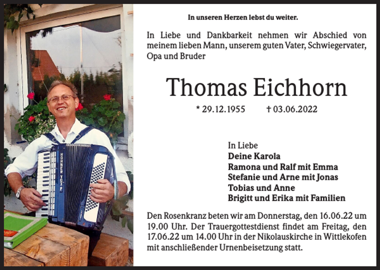 <p>In unseren Herzen lebst du weiter.</p><p>In Liebe und Dankbarkeit nehmen wir Abschied von<br />meinem lieben Mann, unserem guten Vater, Schwiegervater,<br />Opa und Bruder</p><p>Thomas Eichhorn<br />* 29.12.1955</p><p>† 03.06.2022</p><p>In Liebe<br />Deine Karola<br />Ramona und Ralf mit Emma<br />Stefanie und Arne mit Jonas<br />Tobias und Anne<br />Brigitt und Erika mit Familien<br />Den Rosenkranz beten wir am Donnerstag, den 16.06.22 um<br />19.00 Uhr. Der Trauergottestdienst findet am Freitag, den<br />17.06.22 um 14.00 Uhr in der Nikolauskirche in Wittlekofen<br />mit anschließender Urnenbeisetzung statt.</p>