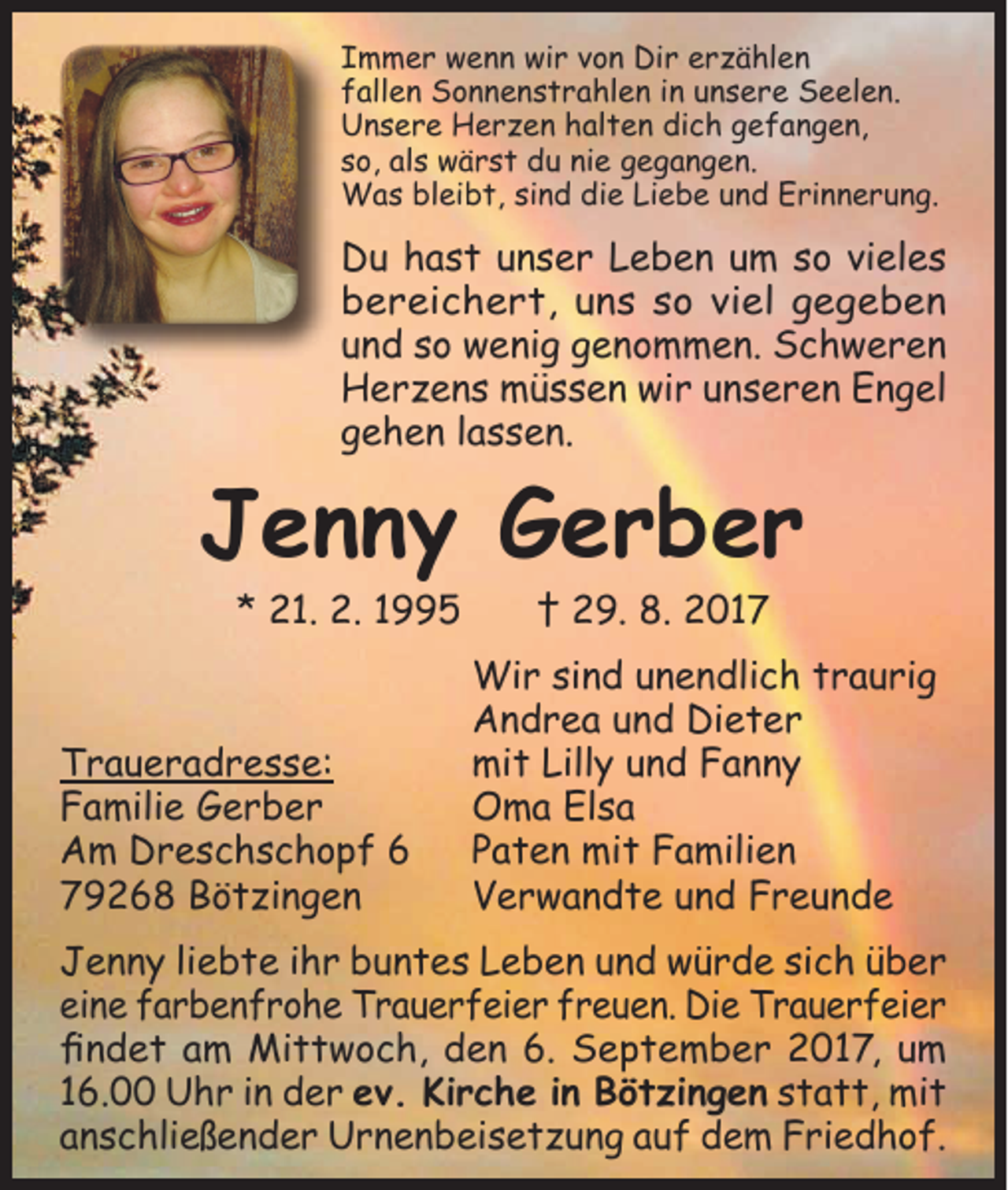 <p>Immer wenn wir von Dir erzählen<br />fallen Sonnenstrahlen in unsere Seelen.<br />Unsere Herzen halten dich gefangen,<br />so, als wärst du nie gegangen.<br />Was bleibt, sind die Liebe und Erinnerung.</p><p>Du hast unser Leben um so vieles<br />bereichert, uns so viel gegeben<br />und so wenig genommen. Schweren<br />Herzens müssen wir unseren Engel<br />gehen lassen.</p><p>Jenny Gerber<br />* 21. 2. 1995 † 29. 8. 2017</p><p>Wir sind unendlich traurig<br />Andrea und Dieter<br />Traueradresse:<br />mit Lilly und Fanny<br />Familie Gerber<br />Oma Elsa<br />Am Dreschschopf 6 Paten mit Familien<br />79268 Bötzingen<br />Verwandte und Freunde<br />Jenny liebte ihr buntes Leben und würde sich über<br />eine farbenfrohe Trauerfeier freuen. Die Trauerfeier<br />findet am Mittwoch, den 6. September 2017, um<br />16.00 Uhr in der ev. Kirche in Bötzingen statt, mit<br />anschließender Urnenbeisetzung auf dem Friedhof.</p>