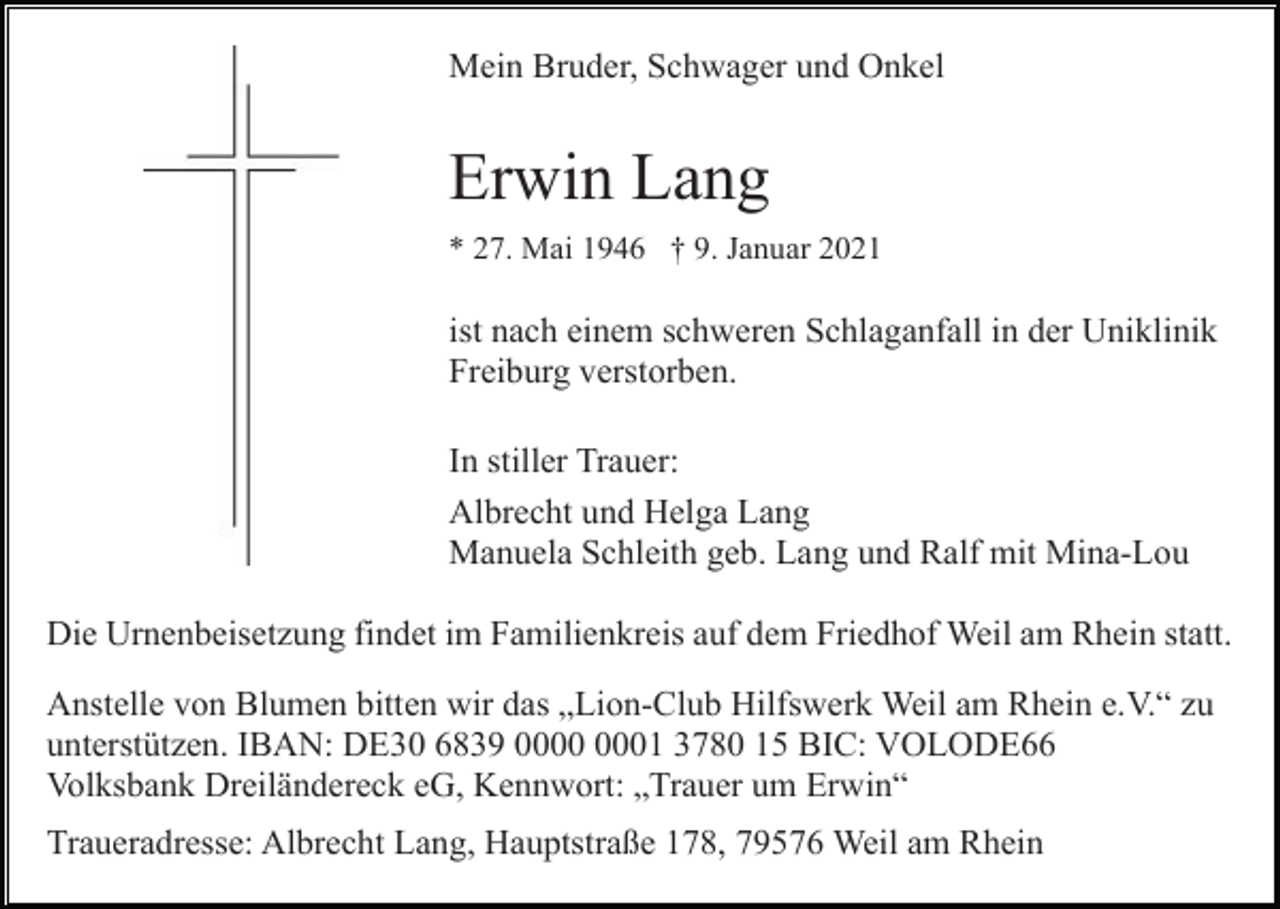 <p>Mein Bruder, Schwager und Onkel</p><p>Erwin Lang<br />* 27. Mai 1946 † 9. Januar 2021</p><p>ist nach einem schweren Schlaganfall in der Uniklinik<br />Freiburg verstorben.<br />In stiller Trauer:<br />Albrecht und Helga Lang<br />Manuela Schleith geb. Lang und Ralf mit Mina-Lou<br />Die Urnenbeisetzung findet im Familienkreis auf dem Friedhof Weil am Rhein statt.<br />Anstelle von Blumen bitten wir das „Lion-Club Hilfswerk Weil am Rhein e.V.“ zu<br />unterstützen. IBAN: DE30 6839 01 3780 15 BIC: VOLODE66<br />Volksbank Dreiländereck eG, Kennwort: „Trauer um Erwin“<br />Traueradresse: Albrecht Lang, Hauptstraße 178, 79576 Weil am Rhein</p>